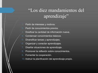 “Los diez mandamientos del
aprendizaje”
1. Partir de intereses y motivos.
2. Partir de conocimientos previos.
3. Dosificar la cantidad de información nueva.
4. Condensar conocimientos básicos.
5. Diversificar tareas y aprendizajes.
6. Organizar y conectar aprendizajes.
7. Diseñar situaciones de aprendizaje.
8. Promover la reflexión sobre conocimientos.
9. Fomentar la cooperación.
10. Instruir la planificación del aprendizaje propio.
 