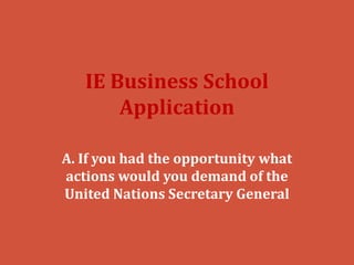 IE Business School
       Application

A. If you had the opportunity what
actions would you demand of the
United Nations Secretary General
 