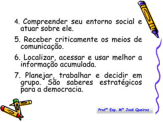 4. Compreender seu entorno social e atuar sobre ele. 5. Receber criticamente os meios de comunicação.6. Localizar, acessar e usar melhor a informação acumulada.7. Planejar, trabalhar e decidir em grupo. São saberes estratégicos para a democracia. Profª Esp. Mª José Queiroz