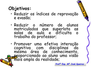 Objetivos:Reduzir os índices de reprovação e evasão;Reduzir o número de alunos matriculados que superlota as salas de aula e dificulta o trabalho do professor;Promover uma efetiva interação cognitiva com disciplinas da mesma área de conhecimento, proporcionado ao aluno uma visão mais ampla da realidade;Profª Esp. Mª José Queiroz
