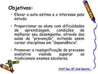Objetivos:Elevar a auto-estima e o interesse pelo estudo;Proporcionar ao aluno com dificuldades de aprendizagem, condições de melhorar seu desempenho, através das aulas de “prevenção”, evitando assim cursar disciplinas em “dependência”.Promover a ressignificação do processo avaliativo visando superar os tradicionais exames escolares.Profª Esp. Mª José Queiroz