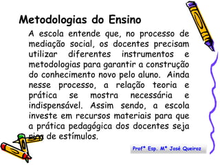 Metodologias do Ensino   A escola entende que, no processo de mediação social, os docentes precisam utilizar diferentes instrumentos e metodologias para garantir a construção do conhecimento novo pelo aluno.  Ainda nesse processo, a relação teoria e prática se mostra necessária e indispensável. Assim sendo, a escola investe em recursos materiais para que a prática pedagógica dos docentes seja rica de estímulos.Profª Esp. Mª José Queiroz