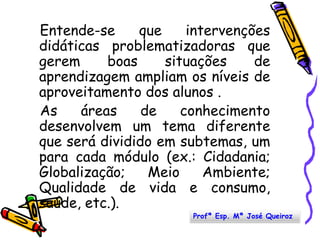    Entende-se que intervenções didáticas problematizadoras que gerem boas situações de aprendizagem ampliam os níveis de aproveitamento dos alunos .   As áreas de conhecimento desenvolvem um tema diferente que será dividido em subtemas, um para cada módulo (ex.: Cidadania; Globalização; Meio Ambiente; Qualidade de vida e consumo, saúde, etc.). Profª Esp. Mª José Queiroz