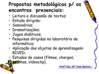 Propostas metodológicas p/ os encontros  presenciais:Leitura e discussão de textos; Estudo dirigido; Seminários; Dramatizações;Jogos didáticos; Pesquisas dirigidas no laboratório de informática;Aplicação dos objetos de aprendizagem: RIVED;Estudos de casos (filmes, charges, tirinhas, vídeoclip). Profª Esp. Mª José Queiroz