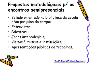 Propostas metodológicas p/ os encontros semipresenciaisEstudo orientado na biblioteca da escola e/ou pesquisa de campo; EntrevistasPalestras; Jogos intercolegiais;Visitas à museus e instituições; Apresentações públicas de trabalhos. Profª Esp. Mª José Queiroz