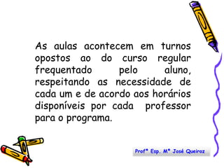 As aulas acontecem em turnos opostos ao do curso regular frequentado pelo aluno, respeitando as necessidade de cada um e de acordo aos horários disponíveis por cada  professor para o programa.Profª Esp. Mª José Queiroz