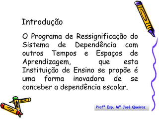 IntroduçãoO Programa de Ressignificação do Sistema de Dependência com outros Tempos e Espaços de Aprendizagem,  que esta Instituição de Ensino se propõe é uma forma inovadora de se conceber a dependência escolar. Profª Esp. Mª José Queiroz