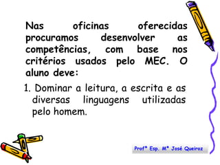 Nas oficinas oferecidas procuramos desenvolver as  competências, com base nos critérios usados pelo MEC. O aluno deve:1. Dominar a leitura, a escrita e as diversas linguagens utilizadas pelo homem. Profª Esp. Mª José Queiroz