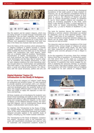 3
IERS Newsletter #2 August 2015
Also the eastern and far eastern religions, which now
are being brought in Europe through immigration and
globalization, has not been neglected. One module is
devoted to Hinduism and one to Daoism, whereas for
Buddhism, which is characterized by a long history of
diffusion and adaptations throughout Asia (and now
also in the West) two modules have been provided.
Since the history of the countries which witnessed the-
se religious traditions is seldom touched in schools'
subjects (especially regarding premodern times), in
these modules the focus has been put on the doctrinal
(beliefs and worldviews) and ritual aspects, rather
than on a detailed historical evolution. Nevertheless,
diversification of beliefs, developments of doctrines
and ritual practices has been highlighted in order to
avoid stereotypes and the false idea of eastern religi-
ons as monolithic and timeless phenomena. In fact,
for each religions traditions the most interesting chan-
ges brought about by modernization and globalization
have been taken in due account. Moreover, being reli-
gions a social and cultural phenomenon, the interac-
tions with the social structures, politics and arts are
covered while discussing, for example, the theological
foundations of the caste system in India (module on
Hinduism, sec. 8), the diffusion of Buddhism thanks to
various forms of state-sponsorships (module on Bud-
dhism II, sec.1), the influence of Daoism and Bud-
dhism in Chinese ink-painting (module on Buddhism
II, sec.3). Since eastern religions are nowadays en-
joying an increasing popularity in the West, some
space is also devoted to foster a critical approach to-
wards exotic or biased understanding [Module on
Daoism, sec. 1,2 and 8; Module on Buddhism II, sec.
6].
The texts for teachers discuss the sections' topics
following a common scheme: information are divided
by categories, such as "main doctrinal tenets", "main
rituals", "main texts of the traditions", "founders" etc.
so that intercultural comparison between religious tra-
ditions can be easily made. Analysis of the featured
resources are also provided.
The resources used are mainly translations of the most
important texts, various images of religious art pieces
and pictures of people doing rituals, but also audio
and video resources are provided in order give the
students some concrete glimpses of how a religion is
lived.
As for the suggestion of exercises, these four modules
feature three type of questions: 1) introductory questi-
ons that serve most of the cases as a preliminary
brainstorming or as a point to start the exposition by
the teacher; 2) questions that mainly engage the stu-
dent in analyzing the resources showed; 3) questions
aimed to foster intercultural debate, either by sugges-
ting comparison with other modules topics or engaging
the student on its own cultural or religious back-
Digital Modules' Topics (2)
Introduction to the Study of Religions
But how about the category of "religion" itself? Being
an ambiguous and sensitive matter, it is also important
to provide students and teachers with a an introduc-
tion to the theoretical and methodological approaches
used and developed within the academic study of reli-
gions and suggest different tasks in order for the tea-
chers and pupils to apply this approach to their lec-
tures and learning.
All these modules aim at developing the students' ana-
lytical-critical knowledge and skills in order for them to
analyze and reflect on the methodological way of ana-
lyzing and comparing different religions, on the notion
of religion, on the relations between society, the indivi-
dual and religions, and on contemporary issues about
religion, multiculturalism and minority rights.
For example, the "Introduction to the Study of Religi-
ons: Subject Matter and Approaches" module provides
some of the most fundamental theoretical and metho-
dological principles applied in the scientific study of
religion, including e.g. the insider-outsider distinction.
The "Introduction to the Study of Religions: Compara-
tive religion" introduces some of the important con-
cepts and classifications developed and used as tools
for systematic and comparative academic studies of
 