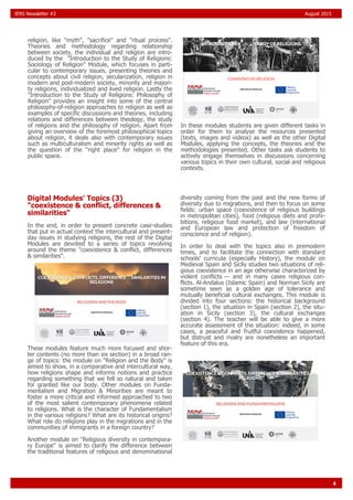 4
IERS Newsletter #2 August 2015
religion, like "myth", "sacrifice" and "ritual process".
Theories and methodology regarding relationship
between society, the individual and religion are intro-
duced by the "Introduction to the Study of Religions:
Sociology of Religion" Module, which focuses in parti-
cular to contemporary issues, presenting theories and
concepts about civil religion, secularization, religion in
modern and post-modern society, minority and majori-
ty religions, individualized and lived religion. Lastly the
"Introduction to the Study of Religions: Philosophy of
Religion" provides an insight into some of the central
philosophy-of-religion approaches to religion as well as
examples of specific discussions and theories, including
relations and differences between theology, the study
of religions and the philosophy of religion. Apart from
giving an overview of the foremost philosophical topics
about religion, it deals also with contemporary issues
such as multiculturalism and minority rights as well as
the question of the "right place" for religion in the
public space.
In these modules students are given different tasks in
order for them to analyse the resources presented
(texts, images and videos) as well as the other Digital
Modules, applying the concepts, the theories and the
methodologies presented. Other tasks ask students to
actively engage themselves in discussions concerning
various topics in their own cultural, social and religious
contexts.
Digital Modules' Topics (3)
"coexistence & conflict, differences &
similarities"
In the end, in order to present concrete case-studies
that put in actual context the intercultural and present-
day issues in studying religions, the rest of the Digital
Modules are devoted to a series of topics revolving
around the theme "coexistence & conflict, differences
& similarities".
These modules feature much more focused and shor-
ter contents (no more than six section) in a broad ran-
ge of topics: the module on "Religion and the Body" is
aimed to show, in a comparative and intercultural way,
how religions shape and informs notions and practice
regarding something that we fell so natural and taken
for granted like our body. Other modules on Funda-
mentalism and Migration & Minorities are meant to
foster a more critical and informed approached to two
of the most salient contemporary phenomena related
to religions. What is the character of Fundamentalism
in the various religions? What are its historical origins?
What role do religions play in the migrations and in the
communities of immigrants in a foreign country?
Another module on "Religious diversity in contempora-
ry Europe" is aimed to clarify the difference between
the traditional features of religious and denominational
diversity coming from the past and the new forms of
diversity due to migrations, and then to focus on some
fields: urban space (coexistence of religious buildings
in metropolitan cities), food (religious diets and prohi-
bitions, religious food market), and law (international
and European law and protection of freedom of
conscience and of religion).
In order to deal with the topics also in premodern
times, and to facilitate the connection with standard
schools' curricula (especially History), the module on
Medieval Spain and Sicily studies two situations of reli-
gious coexistence in an age otherwise characterized by
violent conflicts — and in many cases religious con-
flicts. Al-Andalus (Islamic Spain) and Norman Sicily are
sometime seen as a golden age of tolerance and
mutually beneficial cultural exchanges. This module is
divided into four sections: the historical background
(section 1), the situation in Spain (section 2), the situ-
ation in Sicily (section 3), the cultural exchanges
(section 4). The teacher will be able to give a more
accurate assessment of the situation: indeed, in some
cases, a peaceful and fruitful coexistence happened,
but distrust and rivalry are nonetheless an important
feature of this era.
 