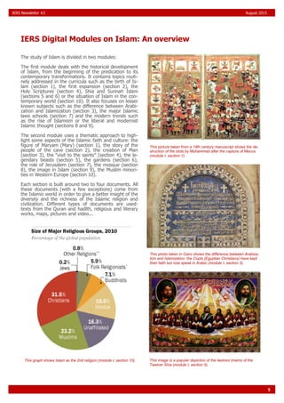 5
IERS Digital Modules on Islam: An overview
IERS Newsletter #2 August 2015
The study of Islam is divided in two modules:
The first module deals with the historical development
of Islam, from the beginning of the predication to its
contemporary transformations. It contains topics routi-
nely addressed in the curricula such as the birth of Is-
lam (section 1), the first expansion (section 2), the
Holy Scriptures (section 4), Shia and Sunnah Islam
(sections 5 and 6) or the situation of Islam in the con-
temporary world (section 10). It also focuses on lesser
known subjects such as the difference between Arabi-
zation and Islamization (section 3), the major Islamic
laws schools (section 7) and the modern trends such
as the rise of Islamism or the liberal and modernist
Islamic thought (sections 8 and 9).
The second module uses a thematic approach to high-
light some aspects of the Islamic faith and culture: the
figure of Maryam (Mary) (section 1), the story of the
people of the cave (section 2), the creation of Man
(section 3), the “visit to the saints” (section 4), the le-
gendary beasts (section 5), the gardens (section 6),
the role of Jerusalem (section 7), the mosque (section
8), the image in Islam (section 9), the Muslim minori-
ties in Western Europe (section 10).
Each section is built around two to four documents. All
these documents (with a few exceptions) come from
the Islamic world in order to give a better insight of the
diversity and the richness of the Islamic religion and
civilization. Different types of documents are used:
texts from the Quran and hadīth, religious and literary
works, maps, pictures and video...
This picture taken from a 19th century manuscript shows the de-
struction of the idols by Muhammad after the capture of Mecca
(module I, section 1).
This photo taken in Cairo shows the difference between Arabiza-
tion and Islamization: the Copts (Egyptian Christians) have kept
their faith but now speak in Arabic (module I, section 3).
This image is a popular depiction of the twelves Imams of the
Twelver Shia (module I, section 5).
This graph shows Islam as the 2nd religion (module I, section 10).
 