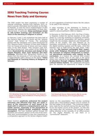 7
IERS Newsletter #2 August 2015
The IERS project has been organizing a number of
national workshops, starting from February 2015, ai-
med to provide information and formation on the Digi-
tal Modules, to ease the future implementation of pilot
activities and improve the sustainability of these edu-
cational tools. In particular, these workshops aimed
to add further training and formation on the
issue of the teaching of religions in school.
In February 2 and 3, two workshops has been held at
the Foscarini High School of Venice and the "Antonio
Canova" High School of Treviso. The workshops
started with the salutations and a brief introduction by
Prof. Massimo Raveri, Professor of East Asian Religions
from Ca' Foscari University of Venice and main coordi-
nator of the IERS Project. Then Giovanni Lapis M.A.
and Maria Rizzuto M.A. (two author of the Digital Mo-
dules) illustrated the structure and design of the
Digital Modules, their main features and their
contents. Afterward Prof. Mariachiara Giorda (in the
photo) from the University of Turin (who also authored
a Digital Module) held a lecture on the theme "Value
and Methods of Teaching History of Religions in
Schools".
Italian teachers positively welcomed the project
outcomes and affirmed that they are quite a-
ware of the importance of such issues to be
dealt with in school in a comprehensive and sci-
entific manner, especially in the perspective of
eliminating religion-related prejudices among
youngsters. The main feedback gained through the
questions and answers session at the end of the work-
shop were recommendation to give due importance to
a comparative approach to the various religions traditi-
on and suggestions of technical nature like the colours
to be used in the interface.
A video recording of the Workshop in Treviso is
available at the URL: https://www.youtube.com/
watch?v=UUvnm1qVt5w#t=3965 (in Italian).
In Germany on 23rd February 2015, the Chair of Histo-
ry Didactics invited the German teachers of the pilot
phase to a one-day workshop at Augsburg University.
During the kick-off presentation the teachers gained
insight into the concepts, objectives and intended out-
comes of the project. This was followed by an
exemplary introduction to the design and handling of
the digital teaching modules and the tasks, which the
teachers have to fulfill during the pilot phase. Follo-
wing this, the teachers exchanged their experi-
ences with Religious Education in general and
the inclusion of religious dimensions in histori-
cal educational processes with respect to the
curriculum. In a lecture the national IERS project
leader Felix Petzold (first on the right in the group
photo) then referred to the potential of intercultur-
al education through religious studies in multi-
cultural history lessons. The subsequent discussion
gave the teachers the opportunity to adopt a critical
stance on this presentation. The one-day workshop
closed with a final feedback session and an outlook on
the next stages of the project. "The numerous sugges-
tions made by the teachers during this day were fruit-
ful for the further course of the project", as Felix Pet-
zold stated after the workshop. One example is them
calling attention to the necessity of an offline-version
for the Digital Modules, to use them in a
"conventional" classroom.
IERS Teaching Training Course:
News from Italy and Germany
Prof. Mariachiara Giorda from the University of Turin during her
lecture on the theme „Value and Methods of Teaching History of
Religious in Schools“
Felix Petzold with German History teachers after the one-day
workshop on 23th February 2015 in Augsburg/Germany
 