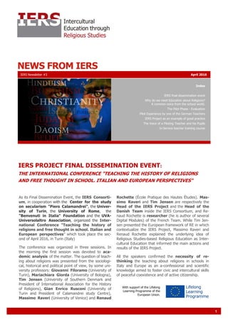 1
NEWS FROM IERS
Index
IERS final dissemination event
Why do we need Education about Religions?
A common voice from the school world.
The Pilot Phase - Evaluation
Pilot Experience by one of the German Teachers
IERS Project as an example of good practice
The Voice of a Piloting Teacher and his Pupils
In-Service teacher training course
As its Final Dissemination Event, the IERS Consorti-
um, in cooperation with the Center for the study
on secularism "Piero Calamandrei", the Univer-
sity of Turin, the University of Rome, the
"Benvenuti in Italia" Foundation and the UVA-
Universolaltro Association, organized the Inter-
national Conference "Teaching the history of
religions and free thought in school. Italian and
European perspectives" which took place the sec-
ond of April 2016, in Turin (Italy)
The conference was organized in three sessions. In
the morning the first session was devoted to aca-
demic analysis of the matter. The question of teach-
ing about religions was presented from the sociologi-
cal, historical and political point of view, by some uni-
versity professors: Giovanni Filoramo (University of
Turin), Mariachiara Giorda (University of Bologna),
Tim Jensen (University of Southern Denmark and
President of International Association for the History
of Religions), Gian Enrico Rusconi (University of
Turin and President of Calamandrei study Centre),
Massimo Raveri (University of Venice) and Renaud
Rochette (École Pratique des Hautes Études). Mas-
simo Raveri and Tim Jensen are respectively the
Head of the IERS Project and the Head of the
Danish Team inside the IERS Consortium, and Re-
naud Rochette is researcher (he is author of several
Digital Modules) of the French Team. While Tim Jen-
sen presented the European framework of RE in which
contextualize the IERS Project, Massimo Raveri and
Renaud Rochette explained the underlying idea of
Religious Studies-based Religious Education as Inter-
cultural Education that informed the main actions and
results of the IERS Project.
All the speakers confirmed the necessity of re-
thinking the teaching about religions in schools in
Italy and Europe as an a-confessional and scientific
knowledge aimed to foster civic and intercultural skills
of peaceful coexistence and of active citizenship.
IERS Newsletter #3 April 2016
IERS PROJECT FINAL DISSEMINATION EVENT:
THE INTERNATIONAL CONFERENCE "TEACHING THE HISTORY OF RELIGIONS
AND FREE THOUGHT IN SCHOOL. ITALIAN AND EUROPEAN PERSPECTIVES"
With support of the Lifelong
Learning Programme of the
European Union.
 