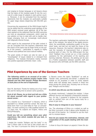 4
IERS Newsletter #3 April 2016
and ranging to foreign language or art lessons shows
that the topics of the modules easily fit into the curri-
cula of a wide range of subjects in each partner count-
ry. Moreover, it can be concluded from the teachers’
statements that the modules are particularly suitable
for upper stage classes (beginning with 9th/10th gra-
de).
Concerning the assessment of the IERS-Project itself it
can be stated that the underlying quasi-ideology of the
IERS project received great approval. All of the tea-
chers agreed on the statement that the IERS outcomes
are truly an educational component, which could be
one solution on how to deal with and to handle chal-
lenges emerging from an increasingly multi-cultural
and religiously diverse Europe.
With regard to the assessment of the pilot content it
can be concluded from the teachers’ statements that
the choice of the topics has its finger firmly on the pul-
se of the present – particularly in regards to highly
relevant socio-political and socio-cultural realities.
The great variety of topics can also be seen as an
“encyclopedia” of issues related to or emerged from
religion(s). The modules themselves mainly received
very positive appraisal (arithmetic mean: 1.83).
The teachers particularly highlighted the technical de-
sign of the modules, the layout of the digital environ-
ment, the scientifically outstanding quality of the tea-
chers’ texts, and last but not least the choice of the
resources. However, the teachers’ statements also re-
veal the necessity of improvement from a school’s
practical point of view. For the IERS-project the tea-
chers’ feedback thus turned out as a truly practical
assistance for the optimisation of the teaching and
learning materials. Moreover, the piloting can be seen
as a fruitful cooperation between scientific staff and
the persons who will finally use the IERS outcomes.
The modules themselves mainly received very positive appraisal
Pilot Experience by one of the German Teachers
The following article is an excerpt of an inter-
view between the national project leader Felix
Petzold and the Pilot teacher Philipp Bernhard.
It took place at the end of September.
Dear Mr. Bernhard. Thanks for testing one of our mod-
ules and for taking time to answer some questions.
First of all: Please, be so kind and tell me a little
bit about yourself with regard to your profes-
sional career.
I’m a teacher at a “Gymnasium“ in Bavaria, which is
equivalent to a British grammar school. We have stu-
dents from Year 5 (11-year-olds) to Year 12 (18-year-
olds). I’ve been working as a fully-qualified teacher for
1,5 years now. My subjects are English, History and
Ethics/Philosophy.
Could you tell me something about your pilot
experience, like which module did you test, in
which class.
I tested the module “Religion and the body” in my
Year 9 Ethics class at the end of last school year in
July. The Year 9 curriculum for Ethics for Gymnasium
in Bavaria covers the topics “Buddhism“ as well as
“Gender roles, partnership and family“. I adapted the
module to my purposes in order to revise aspects
about what had already been covered in these two
areas during the school year, focusing now on the as-
pect “Religion and the Body”.
In which way did you use the modules?
As already mentioned, I adapted the module. I chose
different sources and designed a Powerpoint presenta-
tion. On top, I prepared a handout for the students
with an excerpt from one of the source texts for a
phase of pair work.
Was it easy to integrate in your lessons?
Yes. The advantage of Ethics as a subject as well as
the Ethic curriculum is that it allows some flexibility on
the part of the teacher. So I decided to use the mod-
ule in a revision lesson.
How do you assess the motivation, interest, and
cooperation of the pupils dealing with the mod-
ule?
I chose to focus the lesson on aspects I knew the stu-
 