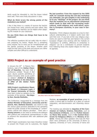 5
IERS Newsletter #3 April 2016
dents would be interested in. And the lesson indeed
went well. There were lively discussions in class.
What do think is/are the strong points of the
module(s) you tested?
I like it that there is a variety of sources the teacher
can choose from: texts, pictures and even videos. Also
the guidelines for teachers can be helpful when adapt-
ing the module for your classroom.
Do you think there are things that have to be
improved?
The reflective questions did not really help me when I
was preparing my lesson. Maybe this is something
every teacher has to work out for himself/herself and
the specific purposes of the lesson. Another point
might be that many of the texts and sources are rather
complex and often difficult to understand.
My last question: From the support by the IERS
staff, for example during the one-day workshop
you attended, you got insights in the underlying
so to say “ideology” of the project. Do you think
that the modules are an educational component
which leads to deal with the increasing multi-
cultural, multi-religious and multi-ethnic socie-
ties in European countries, in your case in Ger-
many?
Absolutely. I think religious education as a key to inter-
cultural understanding is in today’s world more rele-
vant than ever. If you look at the way religious argu-
ments are used to instil fear and hatred in the current
European refugee crisis working with the modules on
“Coexistence & conflicts, difference & similarities in
religions” can be a contribution to prevent students
from following those who exploit religion for their rac-
ist agendas.
IERS Project as an example of good practice
In January the 26th
in Palazzo Mon-
tecitorio, seat of the Italian Cham-
ber of Deputies, has been held a
Conference entitled "Scuola & Reli-
gioni. Buone pratiche dell'offerta di-
dattica formativa della scuola pubbli-
ca italiana" (School & Religions.
Good Practices in the Education-
al Offer of the Italian Public
School).
IERS Project coordinators Massi-
mo Raveri and Giovanni Lapis of
Ca' Foscari University of Venice
have been invited as speakers by the
promoter of the seminar, the depu-
ty Hon. Davide Mattiello.
The Conference, inaugurated by a message from the
Italian Minister of Education, University and Re-
search, Hon. Stefania Giannini, was meant to map
the various good practices dedicated to the spreading
inside the public schools of the knowledge of contem-
porary cultural and religious pluralism. There was a
strong concern on the need to reinforce the dialogue
with political and institutional representatives in order
to enhance the educational offer with additional pilot
projects.
IERS Project coordinators have been therefore invited
to present the Project and its outcomes, the Digital
Modules, as examples of good practices aimed to
create a school able to function as a place of cultural
integration, anti-discrimination and citizenship educa-
tion.
The meeting was attended by deputies of the Com-
mission on Culture, Science, Education, such as
Hon.Umberto D'Ottavio, and the Prefect Giovan-
na Maria Rita Iurato, head of the Central Direc-
torate for Religious Affairs at the Ministry of In-
terior. Among the other speakers who took the floor
there were professors of the University of Rome La
Sapienza, University of Turin, University of Siena and
Aldo Moro Hall in the Italian Parliament
 