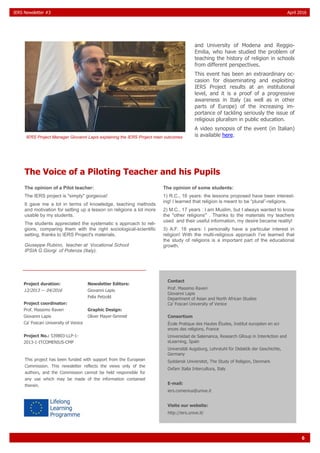 6
IERS Newsletter #3 April 2016
and University of Modena and Reggio-
Emilia, who have studied the problem of
teaching the history of religion in schools
from different perspectives.
This event has been an extraordinary oc-
casion for disseminating and exploiting
IERS Project results at an institutional
level, and it is a proof of a progressive
awareness in Italy (as well as in other
parts of Europe) of the increasing im-
portance of tackling seriously the issue of
religious pluralism in public education.
A video synopsis of the event (in Italian)
is available here.
The Voice of a Piloting Teacher and his Pupils
The opinion of a Pilot teacher:
The IERS project is "simply" gorgeous!
It gave me a lot in terms of knowledge, teaching methods
and motivation for setting up a lesson on religions a lot more
usable by my students.
The students appreciated the systematic s approach to reli-
gions, comparing them with the right sociological-scientific
setting, thanks to IERS Project's materials.
Giuseppe Rubino, teacher at Vocational School
IPSIA G.Giorgi of Potenza (Italy).
The opinion of some students:
1) R.C., 16 years: the lessons proposed have been interest-
ing! I learned that religion is meant to be “plural”-religions.
2) M.C., 17 years : I am Muslim, but I always wanted to know
the "other religions" . Thanks to the materials my teachers
used and their useful information, my desire became reality!
3) A.F. 18 years: I personally have a particular interest in
religion! With the multi-religious approach I've learned that
the study of religions is a important part of the educational
growth.
IERS Project Manager Giovanni Lapis explaining the IERS Project main outcomes
Contact
Prof. Massimo Raveri
Giovanni Lapis
Department of Asian and North African Studies
Ca' Foscari University of Venice
Consortium
École Pratique des Hautes Études, Institut européen en sci-
ences des religions, France
Universidad de Salamanca, Research GRoup in InterAction and
eLearning, Spain
Universität Augsburg, Lehrstuhl für Didaktik der Geschichte,
Germany
Syddansk Universitet, The Study of Religion, Denmark
Oxfam Italia Intercultura, Italy
E-mail:
iers.comenius@unive.it
Visite our website:
http://iers.unive.it/
Project duration:
12/2013 — 04/2016
Project coordinator:
Prof. Massimo Raveri
Giovanni Lapis
Ca' Foscari University of Venice
Project No.: 539803-LLP-1-
2013-1-ITCOMENIUS-CMP
Newsletter Editors:
Giovanni Lapis
Felix Petzold
Graphic Design:
Oliver Mayer-Simmet
This project has been funded with support from the European
Commission. This newsletter reflects the views only of the
authors, and the Commission cannot be held responsible for
any use which may be made of the information contained
therein.
 