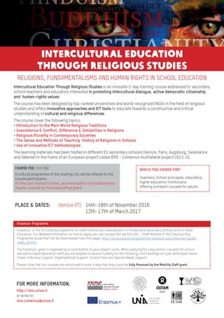 RELIGIONS, FUNDAMENTALISMS AND HUMAN RIGHTS IN SCHOOL EDUCATION
Intercultural Education Through Religious Studies is an innovate 5-day training course addressed to secondary
school teachers and educators interested in promoting intercultural dialogue, active democratic citizenship
and human-rights values.
The course has been designed by top-ranked universities and world-recognized NGOs in the field of religious
studies and offers innovative approaches and ICT tools to educate towards a constructive and critical
understanding of cultural and religious differences.
The course cover the following topics:
• Introduction to the Main World Religious Traditions
• Coexistence & Conflict, Difference & Similarities in Religions
• Religious Plurality in Contemporary Societies
• The Sense and Methods of Teaching History of Religions in Schools
• Use of innovative ICT methodologies
The learning materials has been tested in different EU secondary schools (Venice, Paris, Augsburg, Salamanca
and Odense) in the frame of an European project called IERS - Comenius multilateral project 2013-15.
Erasmus+ Programme
Erasmus+ is the EU funding programme for staff mobility and development in Primary and Secondary schools and for Adult
Education. For detailed information on how to apply you can consult the section KA1 – Staff Mobility of the Erasmus Plus
Programme Guide that can be downloaded from this page: http://ec.europa.eu/programmes/erasmus-plus/discover/guide/
index_en.htm.
The Erasmus+ grant is regarded as a contribution to your project costs. When applying for a Key Action 1 project for school
education/adult education staff you are eligible to receive funding for the following cost headings on a per participant basis:
Travel, Individual Support, Organisational Support, Course Fees and Special Needs Support
Please note that our courses are structured in such a way that they could be fully financed by the Mobility Staff grant.
FOR MORE INFORMATION:
http://iers.unive.it
or write to:
iers.comenius@unive.it
14th-18th of November 2016
13th-17th of March 2017
COURSE FEE: EUR 350.
PLACE & DATES:
A cultural programme of the hosting city will be offered to the
course participants.
All the cost related to travel, accommodation and subsistence
may be covered by the ErasmusPlus grant.
WHO IS THIS COURSE FOR?
Teachers, School principals, educators,
higher education institutions
offering outreach courses for adults.
Venice (IT)
INTERCULTURAL EDUCATION
THROUGH RELIGIOUS STUDIES
 