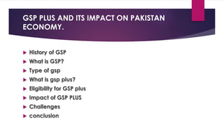GSP PLUS AND ITS IMPACT ON PAKISTAN
ECONOMY.
 History of GSP
 What is GSP?
 Type of gsp
 What is gsp plus?
 Eligibility for GSP plus
 Impact of GSP PLUS
 Challenges
 conclusion
 
