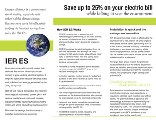 Energy efficiency is a commitment                        Save up to 25% on your electric bill
worth making, especially with                                                       while helping to save the environment
today’s global climate change.
Become more earth friendly, while
reaping the financial savings from               How IER ES Works                                        Installation is quick and the
using the IER ES.                                • IER ES has patented an apparatus and                  savings are immediate
                                                   methodology for determining, to an exact science,
                                                                                                         IER ES panel mounted system is attached to the
                                                   the amount of capacitance that is needed to
                                                                                                         top breaker on a 100, 200 or 400 amp single or
                                                   optimize inductive motors to unity for maximum
                                                                                                         three phase service panel. By installing IER ES
                                                   savings.
                                                                                                         in this location, you are optimizing both sides of
                                                 • IER ES fine tunes the electrical system from the      the busbar in your panel and insuring whole
                                                   inductive equipment back through the utility          facility surge protection. IER ES panel system
                                                   company’s KVA electric meter kilowatt hour meter      can be installed outdoors or indoors, at the main
                                                   (kwh) or demand meter. This fine tuning slows         breaker panel or a sub-panel.

IER ES                                             down the operation and therefore reduces
                                                   electrical consumption.                               For larger three phase motors, the preferred
                                                                                                         location of IER ES is at the motors’ disconnect,
                                                 • The IER ES stores the reactive power to create        which are installed after trained electricians have
is an electromagnetic control system that          the electromagnetic field (EM F) around the
                                                                                                         performed an individual sizing of the respective
reduces the amount of non-productive               inductive windings of a motor.
                                                                                                         motors. This creates the largest savings and
current in your existing electrical system. It   • As motors operate, reactive power is “pulled” and     quickest ROI.
helps to significantly reduce electrical costs     “pushed” to and from the IER ES by the motor at
and pollution from energy generated by the         60 cycles/second.                                     Qualified electricians
utility companies.                               • The IER ES stores and releases what the motors              should perform all work.
                                                   need to function more efficiently.
IER ES will reduce demand at the meter by                                                                Businesses can now dramatically reduce the
                                                 • This unique approach serves to reduce the heat        cost of determing how much capacitance is
reducing lost and wasted power, plus it will       generated on the lines and therefore also reduces     required to optimize each inductive load at their
reduce maintenance costs and increase              the strain placed on all the electrical components.   facility. The patented IER ES apparatus and
equipment life by reducing heat around the       • Electricity, that would normally be pushed back       methodology, achieves this by eliminating the
                                                   through the power distribution lines, is reclaimed    typical electrical engineering, design, and
motor and wiring caused by reactive current
                                                   and recycled by the IER ES.                           manufacturing costs. This precision technology
Discover the savings that thousands of                                                                   fine tunes each motor to unity for immediate
                                                 • The IER ES reclaims, stores, recycles, and            savings with quick ROI. Installation is fast,
satisfied customers are enjoying!                  supplies power to all inductive loads.                simple and sized to the specific unit.
 