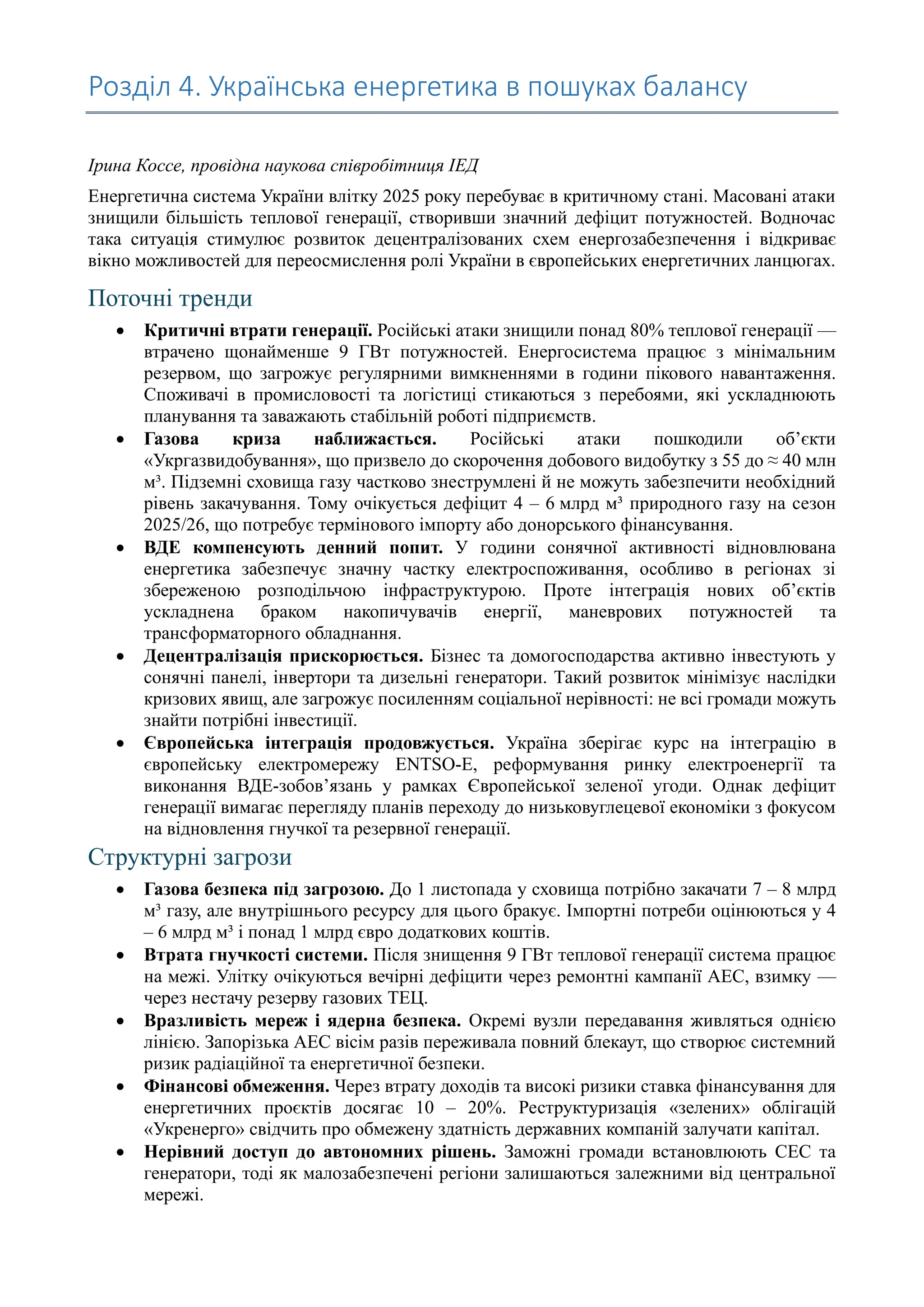Розділ 4. Українська енергетика в пошуках балансу
Ірина Коссе, провідна наукова співробітниця ІЕД
Енергетична система України влітку 2025 року перебуває в критичному стані. Масовані атаки
знищили більшість теплової генерації, створивши значний дефіцит потужностей. Водночас
така ситуація стимулює розвиток децентралізованих схем енергозабезпечення і відкриває
вікно можливостей для переосмислення ролі України в європейських енергетичних ланцюгах.
Поточні тренди
• Критичні втрати генерації. Російські атаки знищили понад 80% теплової генерації —
втрачено щонайменше 9 ГВт потужностей. Енергосистема працює з мінімальним
резервом, що загрожує регулярними вимкненнями в години пікового навантаження.
Споживачі в промисловості та логістиці стикаються з перебоями, які ускладнюють
планування та заважають стабільній роботі підприємств.
• Газова криза наближається. Російські атаки пошкодили об’єкти
«Укргазвидобування», що призвело до скорочення добового видобутку з 55 до ≈ 40 млн
м³. Підземні сховища газу частково знеструмлені й не можуть забезпечити необхідний
рівень закачування. Тому очікується дефіцит 4 – 6 млрд м³ природного газу на сезон
2025/26, що потребує термінового імпорту або донорського фінансування.
• ВДЕ компенсують денний попит. У години сонячної активності відновлювана
енергетика забезпечує значну частку електроспоживання, особливо в регіонах зі
збереженою розподільчою інфраструктурою. Проте інтеграція нових об’єктів
ускладнена браком накопичувачів енергії, маневрових потужностей та
трансформаторного обладнання.
• Децентралізація прискорюється. Бізнес та домогосподарства активно інвестують у
сонячні панелі, інвертори та дизельні генератори. Такий розвиток мінімізує наслідки
кризових явищ, але загрожує посиленням соціальної нерівності: не всі громади можуть
знайти потрібні інвестиції.
• Європейська інтеграція продовжується. Україна зберігає курс на інтеграцію в
європейську електромережу ENTSO-E, реформування ринку електроенергії та
виконання ВДЕ-зобов’язань у рамках Європейської зеленої угоди. Однак дефіцит
генерації вимагає перегляду планів переходу до низьковуглецевої економіки з фокусом
на відновлення гнучкої та резервної генерації.
Структурні загрози
• Газова безпека під загрозою. До 1 листопада у сховища потрібно закачати 7 – 8 млрд
м³ газу, але внутрішнього ресурсу для цього бракує. Імпортні потреби оцінюються у 4
– 6 млрд м³ і понад 1 млрд євро додаткових коштів.
• Втрата гнучкості системи. Після знищення 9 ГВт теплової генерації система працює
на межі. Улітку очікуються вечірні дефіцити через ремонтні кампанії АЕС, взимку —
через нестачу резерву газових ТЕЦ.
• Вразливість мереж і ядерна безпека. Окремі вузли передавання живляться однією
лінією. Запорізька АЕС вісім разів переживала повний блекаут, що створює системний
ризик радіаційної та енергетичної безпеки.
• Фінансові обмеження. Через втрату доходів та високі ризики ставка фінансування для
енергетичних проєктів досягає 10 – 20%. Реструктуризація «зелених» облігацій
«Укренерго» свідчить про обмежену здатність державних компаній залучати капітал.
• Нерівний доступ до автономних рішень. Заможні громади встановлюють СЕС та
генератори, тоді як малозабезпечені регіони залишаються залежними від центральної
мережі.
 