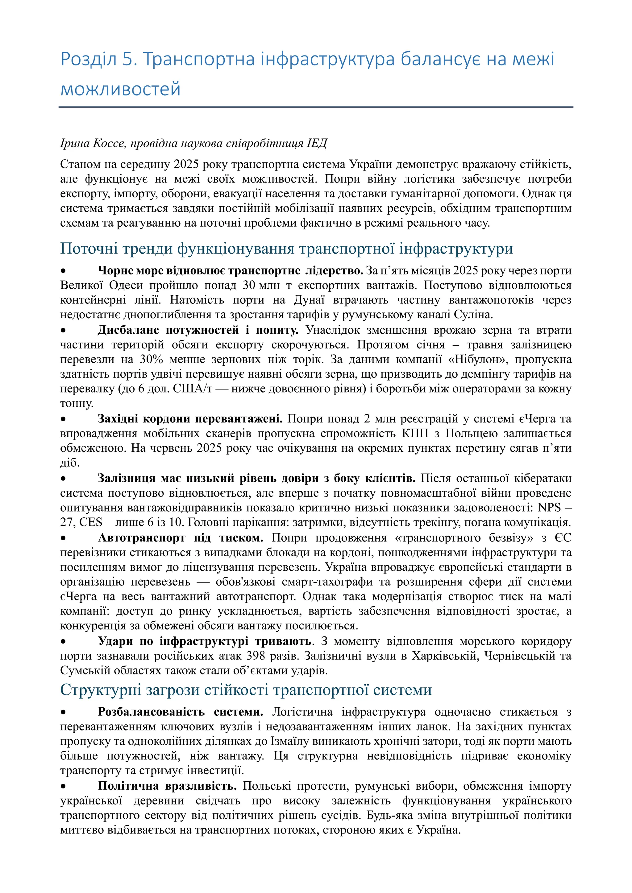 Розділ 5. Транспортна інфраструктура балансує на межі
можливостей
Ірина Коссе, провідна наукова співробітниця ІЕД
Станом на середину 2025 року транспортна система України демонструє вражаючу стійкість,
але функціонує на межі своїх можливостей. Попри війну логістика забезпечує потреби
експорту, імпорту, оборони, евакуації населення та доставки гуманітарної допомоги. Однак ця
система тримається завдяки постійній мобілізації наявних ресурсів, обхідним транспортним
схемам та реагуванню на поточні проблеми фактично в режимі реального часу.
Поточні тренди функціонування транспортної інфраструктури
• Чорне море відновлює транспортне лідерство. За п’ять місяців 2025 року через порти
Великої Одеси пройшло понад 30 млн т експортних вантажів. Поступово відновлюються
контейнерні лінії. Натомість порти на Дунаї втрачають частину вантажопотоків через
недостатнє днопоглиблення та зростання тарифів у румунському каналі Суліна.
• Дисбаланс потужностей і попиту. Унаслідок зменшення врожаю зерна та втрати
частини територій обсяги експорту скорочуються. Протягом січня – травня залізницею
перевезли на 30% менше зернових ніж торік. За даними компанії «Нібулон», пропускна
здатність портів удвічі перевищує наявні обсяги зерна, що призводить до демпінгу тарифів на
перевалку (до 6 дол. США/т — нижче довоєнного рівня) і боротьби між операторами за кожну
тонну.
• Західні кордони перевантажені. Попри понад 2 млн реєстрацій у системі єЧерга та
впровадження мобільних сканерів пропускна спроможність КПП з Польщею залишається
обмеженою. На червень 2025 року час очікування на окремих пунктах перетину сягав п’яти
діб.
• Залізниця має низький рівень довіри з боку клієнтів. Після останньої кібератаки
система поступово відновлюється, але вперше з початку повномасштабної війни проведене
опитування вантажовідправників показало критично низькі показники задоволеності: NPS –
27, CES – лише 6 із 10. Головні нарікання: затримки, відсутність трекінгу, погана комунікація.
• Автотранспорт під тиском. Попри продовження «транспортного безвізу» з ЄС
перевізники стикаються з випадками блокади на кордоні, пошкодженнями інфраструктури та
посиленням вимог до ліцензування перевезень. Україна впроваджує європейські стандарти в
організацію перевезень — обов'язкові смарт-тахографи та розширення сфери дії системи
єЧерга на весь вантажний автотранспорт. Однак така модернізація створює тиск на малі
компанії: доступ до ринку ускладнюється, вартість забезпечення відповідності зростає, а
конкуренція за обмежені обсяги вантажу посилюється.
• Удари по інфраструктурі тривають. З моменту відновлення морського коридору
порти зазнавали російських атак 398 разів. Залізничні вузли в Харківській, Чернівецькій та
Сумській областях також стали об’єктами ударів.
Структурні загрози стійкості транспортної системи
• Розбалансованість системи. Логістична інфраструктура одночасно стикається з
перевантаженням ключових вузлів і недозавантаженням інших ланок. На західних пунктах
пропуску та одноколійних ділянках до Ізмаїлу виникають хронічні затори, тоді як порти мають
більше потужностей, ніж вантажу. Ця структурна невідповідність підриває економіку
транспорту та стримує інвестиції.
• Політична вразливість. Польські протести, румунські вибори, обмеження імпорту
української деревини свідчать про високу залежність функціонування українського
транспортного сектору від політичних рішень сусідів. Будь-яка зміна внутрішньої політики
миттєво відбивається на транспортних потоках, стороною яких є Україна.
 