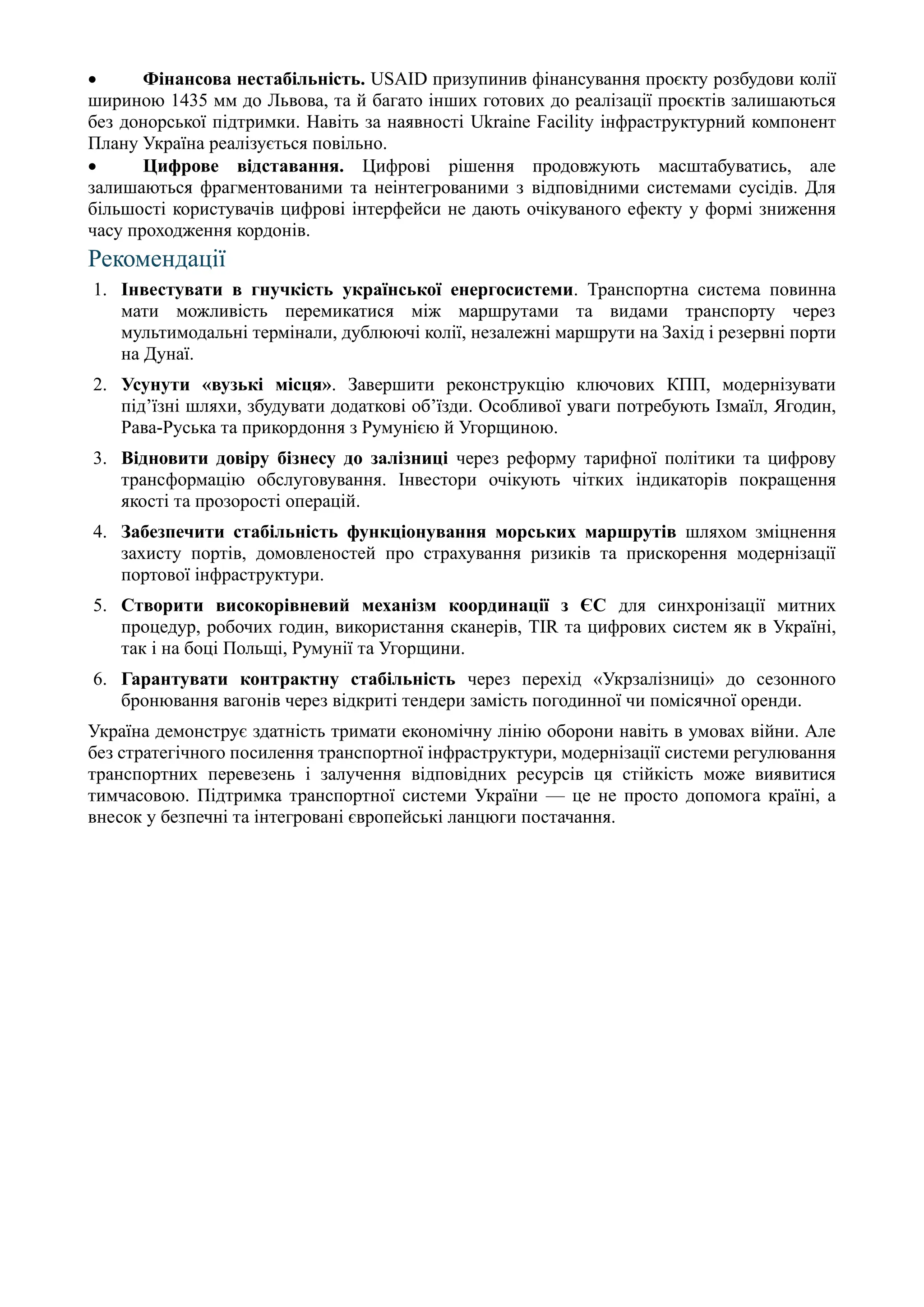 • Фінансова нестабільність. USAID призупинив фінансування проєкту розбудови колії
шириною 1435 мм до Львова, та й багато інших готових до реалізації проєктів залишаються
без донорської підтримки. Навіть за наявності Ukraine Facility інфраструктурний компонент
Плану Україна реалізується повільно.
• Цифрове відставання. Цифрові рішення продовжують масштабуватись, але
залишаються фрагментованими та неінтегрованими з відповідними системами сусідів. Для
більшості користувачів цифрові інтерфейси не дають очікуваного ефекту у формі зниження
часу проходження кордонів.
Рекомендації
1. Інвестувати в гнучкість української енергосистеми. Транспортна система повинна
мати можливість перемикатися між маршрутами та видами транспорту через
мультимодальні термінали, дублюючі колії, незалежні маршрути на Захід і резервні порти
на Дунаї.
2. Усунути «вузькі місця». Завершити реконструкцію ключових КПП, модернізувати
під’їзні шляхи, збудувати додаткові об’їзди. Особливої уваги потребують Ізмаїл, Ягодин,
Рава-Руська та прикордоння з Румунією й Угорщиною.
3. Відновити довіру бізнесу до залізниці через реформу тарифної політики та цифрову
трансформацію обслуговування. Інвестори очікують чітких індикаторів покращення
якості та прозорості операцій.
4. Забезпечити стабільність функціонування морських маршрутів шляхом зміцнення
захисту портів, домовленостей про страхування ризиків та прискорення модернізації
портової інфраструктури.
5. Створити високорівневий механізм координації з ЄС для синхронізації митних
процедур, робочих годин, використання сканерів, TIR та цифрових систем як в Україні,
так і на боці Польщі, Румунії та Угорщини.
6. Гарантувати контрактну стабільність через перехід «Укрзалізниці» до сезонного
бронювання вагонів через відкриті тендери замість погодинної чи помісячної оренди.
Україна демонструє здатність тримати економічну лінію оборони навіть в умовах війни. Але
без стратегічного посилення транспортної інфраструктури, модернізації системи регулювання
транспортних перевезень і залучення відповідних ресурсів ця стійкість може виявитися
тимчасовою. Підтримка транспортної системи України — це не просто допомога країні, а
внесок у безпечні та інтегровані європейські ланцюги постачання.
 