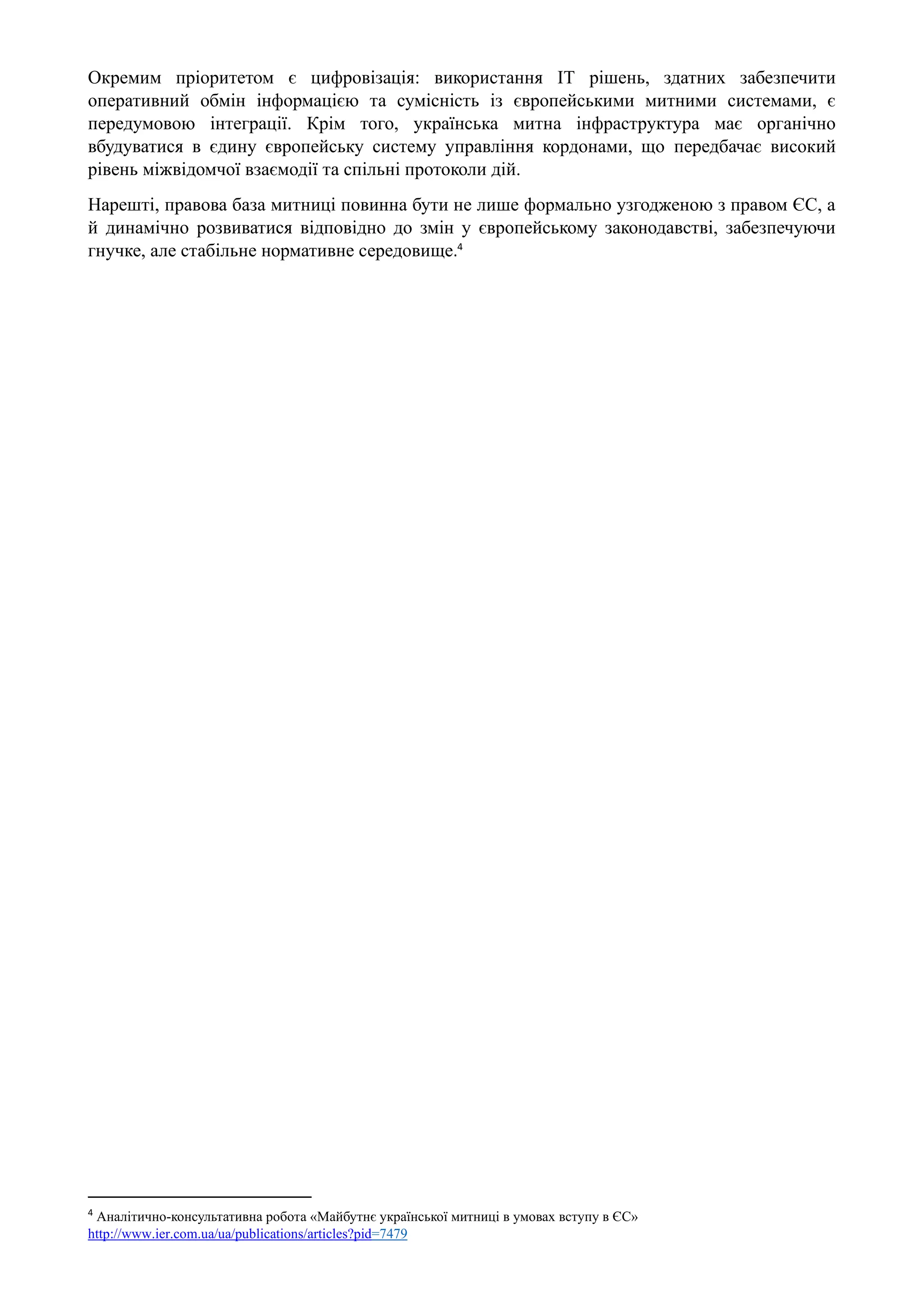 Окремим пріоритетом є цифровізація: використання ІТ рішень, здатних забезпечити
оперативний обмін інформацією та сумісність із європейськими митними системами, є
передумовою інтеграції. Крім того, українська митна інфраструктура має органічно
вбудуватися в єдину європейську систему управління кордонами, що передбачає високий
рівень міжвідомчої взаємодії та спільні протоколи дій.
Нарешті, правова база митниці повинна бути не лише формально узгодженою з правом ЄС, а
й динамічно розвиватися відповідно до змін у європейському законодавстві, забезпечуючи
гнучке, але стабільне нормативне середовище.4
4
Аналiтично-консультативна робота «Майбутнє української митниці в умовах вступу в ЄС»
http://www.ier.com.ua/ua/publications/articles?pid=7479
 