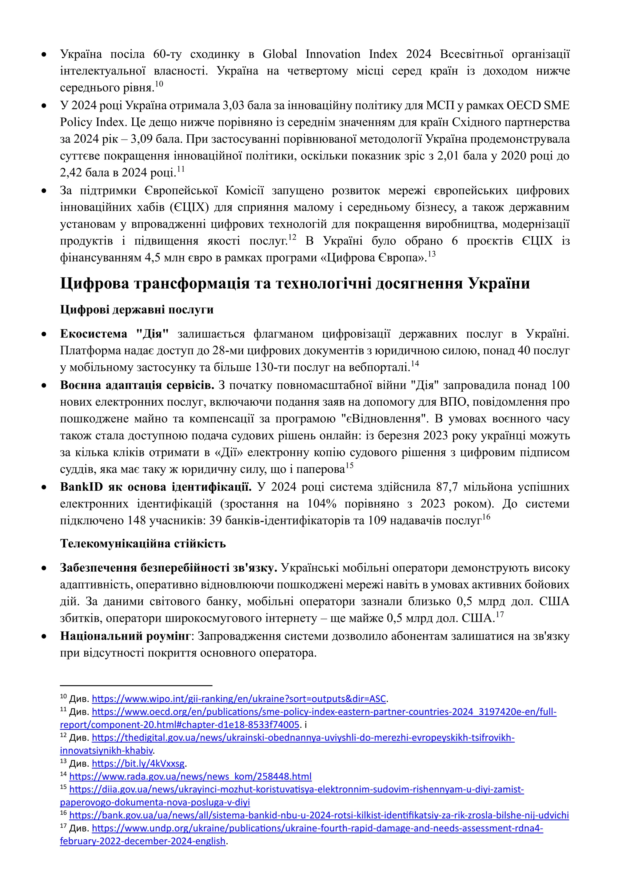 • Україна посіла 60-ту сходинку в Global Innovation Index 2024 Всесвітньої організації
інтелектуальної власності. Україна на четвертому місці серед країн із доходом нижче
середнього рівня.10
• У 2024 році Україна отримала 3,03 бала за інноваційну політику для МСП у рамках OECD SME
Policy Index. Це дещо нижче порівняно із середнім значенням для країн Східного партнерства
за 2024 рік – 3,09 бала. При застосуванні порівнюваної методології Україна продемонструвала
суттєве покращення інноваційної політики, оскільки показник зріс з 2,01 бала у 2020 році до
2,42 бала в 2024 році.11
• За підтримки Європейської Комісії запущено розвиток мережі європейських цифрових
інноваційних хабів (ЄЦІХ) для сприяння малому і середньому бізнесу, а також державним
установам у впровадженні цифрових технологій для покращення виробництва, модернізації
продуктів і підвищення якості послуг.12
В Україні було обрано 6 проєктів ЄЦІХ із
фінансуванням 4,5 млн євро в рамках програми «Цифрова Європа».13
Цифрова трансформація та технологічні досягнення України
Цифрові державні послуги
• Екосистема "Дія" залишається флагманом цифровізації державних послуг в Україні.
Платформа надає доступ до 28-ми цифрових документів з юридичною силою, понад 40 послуг
у мобільному застосунку та більше 130-ти послуг на вебпорталі.14
• Воєнна адаптація сервісів. З початку повномасштабної війни "Дія" запровадила понад 100
нових електронних послуг, включаючи подання заяв на допомогу для ВПО, повідомлення про
пошкоджене майно та компенсації за програмою "єВідновлення". В умовах воєнного часу
також стала доступною подача судових рішень онлайн: із березня 2023 року українці можуть
за кілька кліків отримати в «Дії» електронну копію судового рішення з цифровим підписом
суддів, яка має таку ж юридичну силу, що і паперова15
• BankID як основа ідентифікації. У 2024 році система здійснила 87,7 мільйона успішних
електронних ідентифікацій (зростання на 104% порівняно з 2023 роком). До системи
підключено 148 учасників: 39 банків-ідентифікаторів та 109 надавачів послуг16
Телекомунікаційна стійкість
• Забезпечення безперебійності зв'язку. Українські мобільні оператори демонструють високу
адаптивність, оперативно відновлюючи пошкоджені мережі навіть в умовах активних бойових
дій. За даними світового банку, мобільні оператори зазнали близько 0,5 млрд дол. США
збитків, оператори широкосмугового інтернету – ще майже 0,5 млрд дол. США.17
• Національний роумінг: Запровадження системи дозволило абонентам залишатися на зв'язку
при відсутності покриття основного оператора.
10
Див. https://www.wipo.int/gii-ranking/en/ukraine?sort=outputs&dir=ASC.
11
Див. https://www.oecd.org/en/publications/sme-policy-index-eastern-partner-countries-2024_3197420e-en/full-
report/component-20.html#chapter-d1e18-8533f74005. i
12
Див. https://thedigital.gov.ua/news/ukrainski-obednannya-uviyshli-do-merezhi-evropeyskikh-tsifrovikh-
innovatsiynikh-khabiv.
13
Див. https://bit.ly/4kVxxsg.
14
https://www.rada.gov.ua/news/news_kom/258448.html
15
https://diia.gov.ua/news/ukrayinci-mozhut-koristuvatisya-elektronnim-sudovim-rishennyam-u-diyi-zamist-
paperovogo-dokumenta-nova-posluga-v-diyi
16
https://bank.gov.ua/ua/news/all/sistema-bankid-nbu-u-2024-rotsi-kilkist-identifikatsiy-za-rik-zrosla-bilshe-nij-udvichi
17
Див. https://www.undp.org/ukraine/publications/ukraine-fourth-rapid-damage-and-needs-assessment-rdna4-
february-2022-december-2024-english.
 