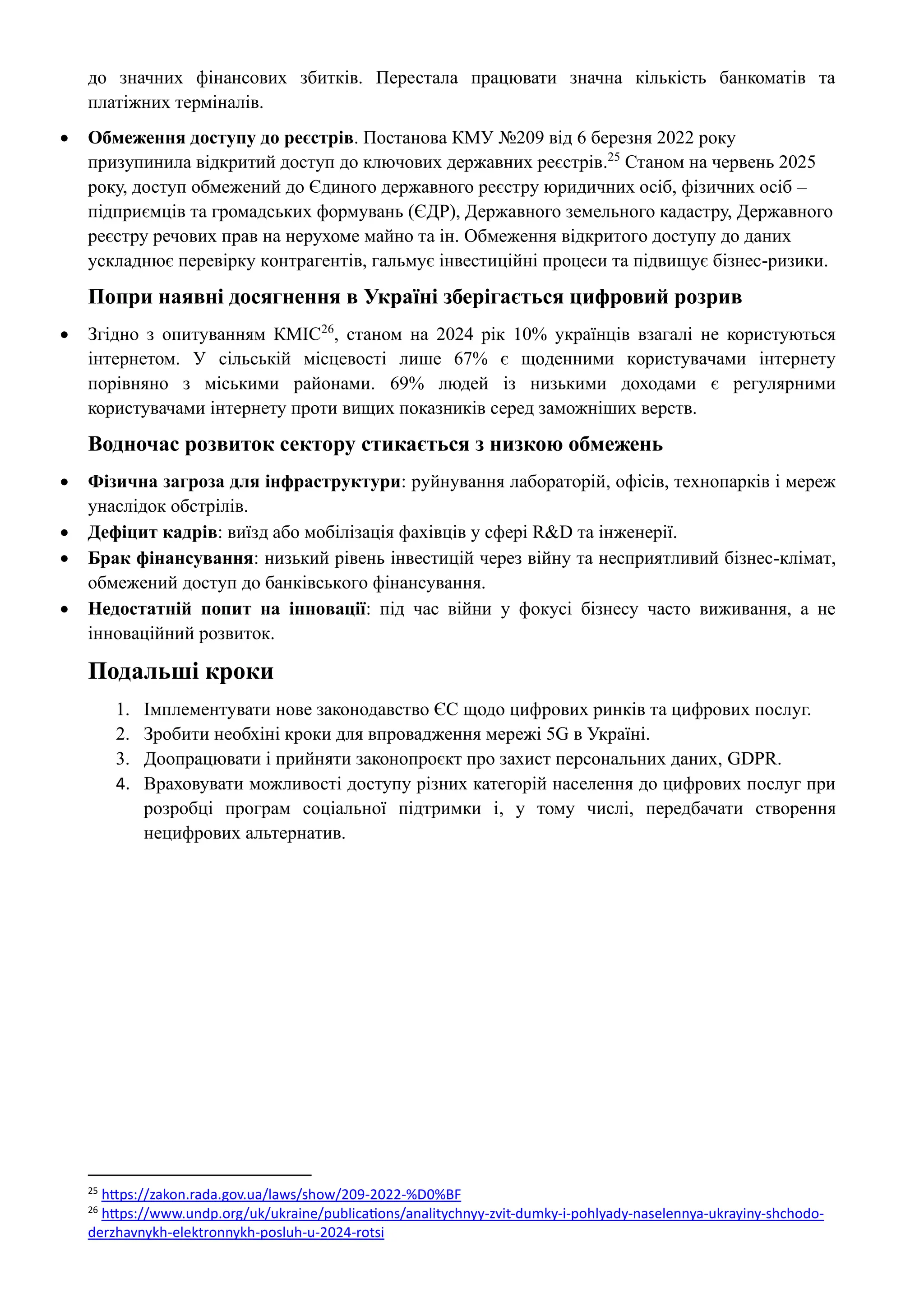до значних фінансових збитків. Перестала працювати значна кількість банкоматів та
платіжних терміналів.
• Обмеження доступу до реєстрів. Постанова КМУ №209 від 6 березня 2022 року
призупинила відкритий доступ до ключових державних реєстрів.25
Станом на червень 2025
року, доступ обмежений до Єдиного державного реєстру юридичних осіб, фізичних осіб –
підприємців та громадських формувань (ЄДР), Державного земельного кадастру, Державного
реєстру речових прав на нерухоме майно та ін. Обмеження відкритого доступу до даних
ускладнює перевірку контрагентів, гальмує інвестиційні процеси та підвищує бізнес-ризики.
Попри наявні досягнення в Україні зберігається цифровий розрив
• Згідно з опитуванням КМІС26
, станом на 2024 рік 10% українців взагалі не користуються
інтернетом. У сільській місцевості лише 67% є щоденними користувачами інтернету
порівняно з міськими районами. 69% людей із низькими доходами є регулярними
користувачами інтернету проти вищих показників серед заможніших верств.
Водночас розвиток сектору стикається з низкою обмежень
• Фізична загроза для інфраструктури: руйнування лабораторій, офісів, технопарків і мереж
унаслідок обстрілів.
• Дефіцит кадрів: виїзд або мобілізація фахівців у сфері R&D та інженерії.
• Брак фінансування: низький рівень інвестицій через війну та несприятливий бізнес-клімат,
обмежений доступ до банківського фінансування.
• Недостатній попит на інновації: під час війни у фокусі бізнесу часто виживання, а не
інноваційний розвиток.
Подальші кроки
1. Імплементувати нове законодавство ЄС щодо цифрових ринків та цифрових послуг.
2. Зробити необхіні кроки для впровадження мережі 5G в Україні.
3. Доопрацювати і прийняти законопроєкт про захист персональних даних, GDPR.
4. Враховувати можливості доступу різних категорій населення до цифрових послуг при
розробці програм соціальної підтримки і, у тому числі, передбачати створення
нецифрових альтернатив.
25
https://zakon.rada.gov.ua/laws/show/209-2022-%D0%BF
26
https://www.undp.org/uk/ukraine/publications/analitychnyy-zvit-dumky-i-pohlyady-naselennya-ukrayiny-shchodo-
derzhavnykh-elektronnykh-posluh-u-2024-rotsi
 