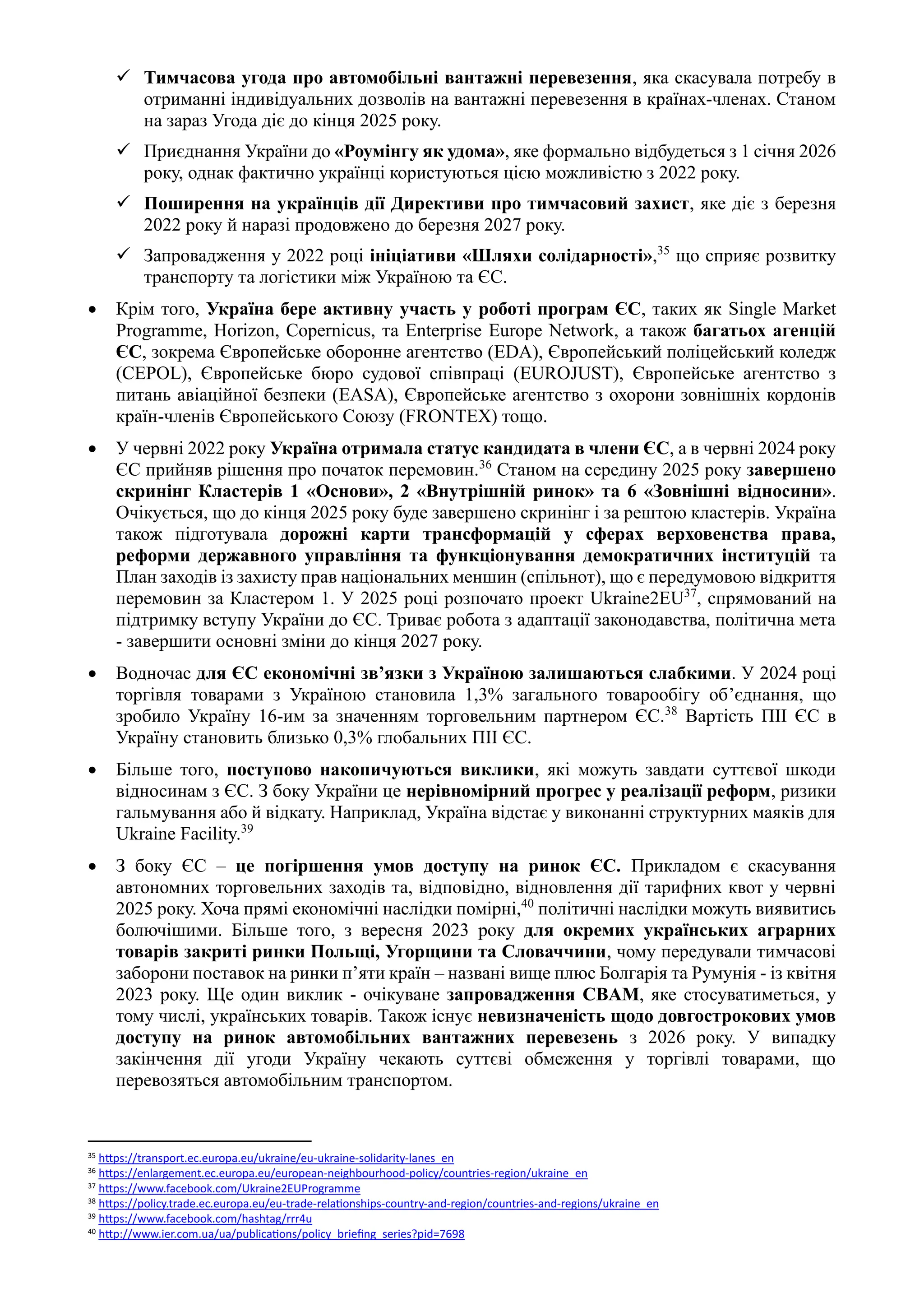 ✓ Тимчасова угода про автомобільні вантажні перевезення, яка скасувала потребу в
отриманні індивідуальних дозволів на вантажні перевезення в країнах-членах. Станом
на зараз Угода діє до кінця 2025 року.
✓ Приєднання України до «Роумінгу як удома», яке формально відбудеться з 1 січня 2026
року, однак фактично українці користуються цією можливістю з 2022 року.
✓ Поширення на українців дії Директиви про тимчасовий захист, яке діє з березня
2022 року й наразі продовжено до березня 2027 року.
✓ Запровадження у 2022 році ініціативи «Шляхи солідарності»,35
що сприяє розвитку
транспорту та логістики між Україною та ЄС.
• Крім того, Україна бере активну участь у роботі програм ЄС, таких як Single Market
Programme, Horizon, Copernicus, та Enterprise Europe Network, а також багатьох агенцій
ЄС, зокрема Європейське оборонне агентство (EDA), Європейський поліцейський коледж
(CEPOL), Європейське бюро судової співпраці (EUROJUST), Європейське агентство з
питань авіаційної безпеки (EASA), Європейське агентство з охорони зовнішніх кордонів
країн-членів Європейського Союзу (FRONTEX) тощо.
• У червні 2022 року Україна отримала статус кандидата в члени ЄС, а в червні 2024 року
ЄС прийняв рішення про початок перемовин.36
Станом на середину 2025 року завершено
скринінг Кластерів 1 «Основи», 2 «Внутрішній ринок» та 6 «Зовнішні відносини».
Очікується, що до кінця 2025 року буде завершено скринінг і за рештою кластерів. Україна
також підготувала дорожні карти трансформацій у сферах верховенства права,
реформи державного управління та функціонування демократичних інституцій та
План заходів із захисту прав національних меншин (спільнот), що є передумовою відкриття
перемовин за Кластером 1. У 2025 році розпочато проект Ukraine2EU37
, спрямований на
підтримку вступу України до ЄС. Триває робота з адаптації законодавства, політична мета
- завершити основні зміни до кінця 2027 року.
• Водночас для ЄС економічні зв’язки з Україною залишаються слабкими. У 2024 році
торгівля товарами з Україною становила 1,3% загального товарообігу об’єднання, що
зробило Україну 16-им за значенням торговельним партнером ЄС.38
Вартість ПІІ ЄС в
Україну становить близько 0,3% глобальних ПІІ ЄС.
• Більше того, поступово накопичуються виклики, які можуть завдати суттєвої шкоди
відносинам з ЄС. З боку України це нерівномірний прогрес у реалізації реформ, ризики
гальмування або й відкату. Наприклад, Україна відстає у виконанні структурних маяків для
Ukraine Facility.39
• З боку ЄС – це погіршення умов доступу на ринок ЄС. Прикладом є скасування
автономних торговельних заходів та, відповідно, відновлення дії тарифних квот у червні
2025 року. Хоча прямі економічні наслідки помірні,40
політичні наслідки можуть виявитись
болючішими. Більше того, з вересня 2023 року для окремих українських аграрних
товарів закриті ринки Польщі, Угорщини та Словаччини, чому передували тимчасові
заборони поставок на ринки п’яти країн – названі вище плюс Болгарія та Румунія - із квітня
2023 року. Ще один виклик - очікуване запровадження CBAM, яке стосуватиметься, у
тому числі, українських товарів. Також існує невизначеність щодо довгострокових умов
доступу на ринок автомобільних вантажних перевезень з 2026 року. У випадку
закінчення дії угоди Україну чекають суттєві обмеження у торгівлі товарами, що
перевозяться автомобільним транспортом.
35 https://transport.ec.europa.eu/ukraine/eu-ukraine-solidarity-lanes_en
36 https://enlargement.ec.europa.eu/european-neighbourhood-policy/countries-region/ukraine_en
37 https://www.facebook.com/Ukraine2EUProgramme
38 https://policy.trade.ec.europa.eu/eu-trade-relationships-country-and-region/countries-and-regions/ukraine_en
39 https://www.facebook.com/hashtag/rrr4u
40
http://www.ier.com.ua/ua/publications/policy_briefing_series?pid=7698
 