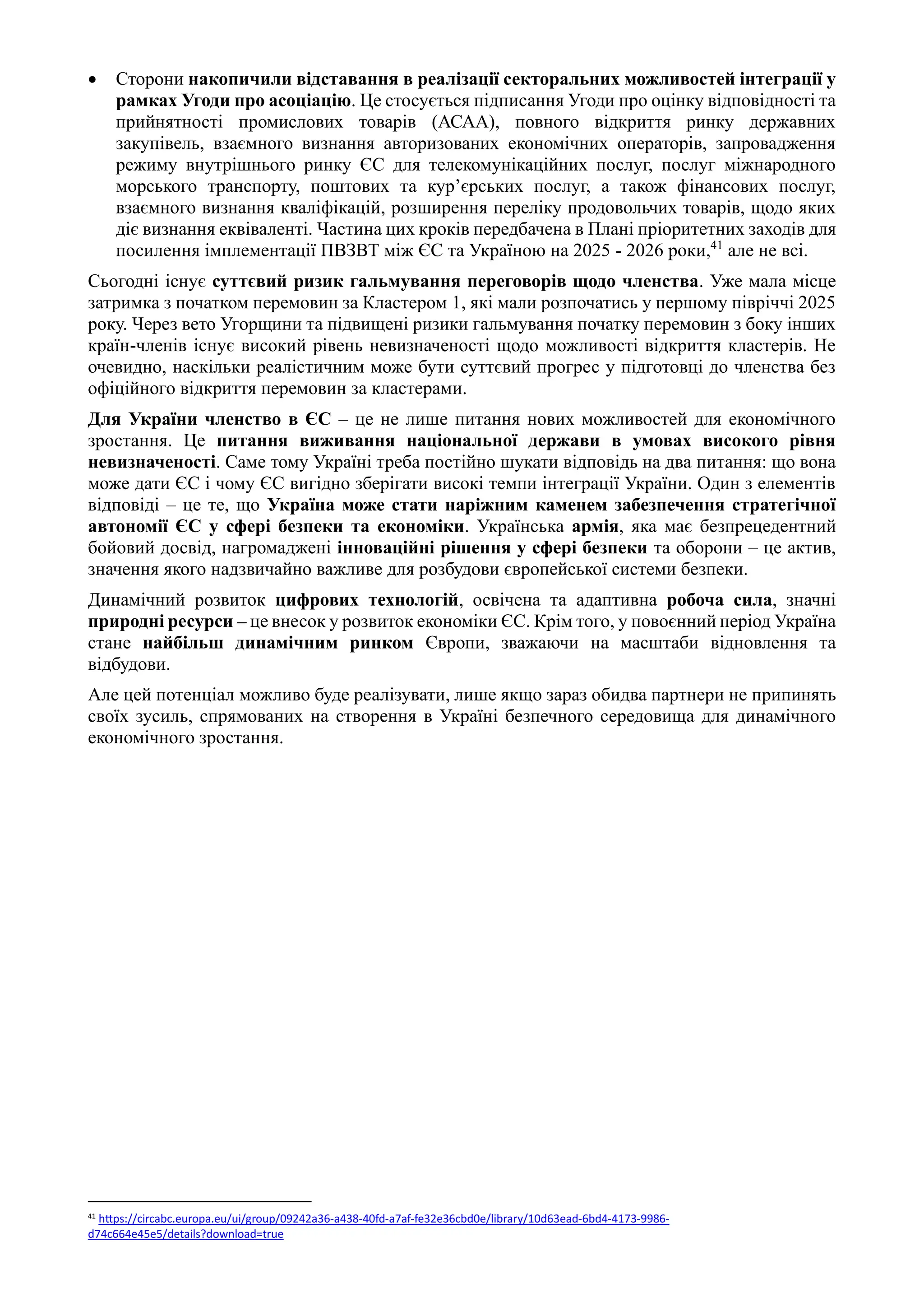 • Сторони накопичили відставання в реалізації секторальних можливостей інтеграції у
рамках Угоди про асоціацію. Це стосується підписання Угоди про оцінку відповідності та
прийнятності промислових товарів (АСАА), повного відкриття ринку державних
закупівель, взаємного визнання авторизованих економічних операторів, запровадження
режиму внутрішнього ринку ЄС для телекомунікаційних послуг, послуг міжнародного
морського транспорту, поштових та кур’єрських послуг, а також фінансових послуг,
взаємного визнання кваліфікацій, розширення переліку продовольчих товарів, щодо яких
діє визнання еквіваленті. Частина цих кроків передбачена в Плані пріоритетних заходів для
посилення імплементації ПВЗВТ між ЄС та Україною на 2025 - 2026 роки,41
але не всі.
Сьогодні існує суттєвий ризик гальмування переговорів щодо членства. Уже мала місце
затримка з початком перемовин за Кластером 1, які мали розпочатись у першому півріччі 2025
року. Через вето Угорщини та підвищені ризики гальмування початку перемовин з боку інших
країн-членів існує високий рівень невизначеності щодо можливості відкриття кластерів. Не
очевидно, наскільки реалістичним може бути суттєвий прогрес у підготовці до членства без
офіційного відкриття перемовин за кластерами.
Для України членство в ЄС – це не лише питання нових можливостей для економічного
зростання. Це питання виживання національної держави в умовах високого рівня
невизначеності. Саме тому Україні треба постійно шукати відповідь на два питання: що вона
може дати ЄС і чому ЄС вигідно зберігати високі темпи інтеграції України. Один з елементів
відповіді – це те, що Україна може стати наріжним каменем забезпечення стратегічної
автономії ЄС у сфері безпеки та економіки. Українська армія, яка має безпрецедентний
бойовий досвід, нагромаджені інноваційні рішення у сфері безпеки та оборони – це актив,
значення якого надзвичайно важливе для розбудови європейської системи безпеки.
Динамічний розвиток цифрових технологій, освічена та адаптивна робоча сила, значні
природні ресурси – це внесок у розвиток економіки ЄС. Крім того, у повоєнний період Україна
стане найбільш динамічним ринком Європи, зважаючи на масштаби відновлення та
відбудови.
Але цей потенціал можливо буде реалізувати, лише якщо зараз обидва партнери не припинять
своїх зусиль, спрямованих на створення в Україні безпечного середовища для динамічного
економічного зростання.
41 https://circabc.europa.eu/ui/group/09242a36-a438-40fd-a7af-fe32e36cbd0e/library/10d63ead-6bd4-4173-9986-
d74c664e45e5/details?download=true
 