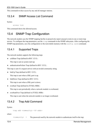 IES-1000 User’s Guide
This command revokes access by any and all manager stations.


13.3.4           SNMP Access List Command

Syntax:
          access list

This command shows the allowed access.


13.4         SNMP Trap Configuration
The network module uses the SNMP trapping facility to proactively report unusual events to one or more trap
servers. To configure the trap parameters, use the trap commands in the SNMP subsystem. After configuring the
SNMP trap parameters, save the configuration to the nonvolatile memory with the config save command.


13.4.1           Supported Traps

The network module supports the following traps
♦ coldStart Trap (defined in RFC 1215) :
    This trap is sent at system start-up.
♦ authenticationFailure Trap (defined in RFC 1215) :
This trap is sent if a request arrives with an invalid community string.
♦ linkUp Trap (defined in RFC 1215) :
    This trap is sent when a DSL port is up.
♦ linkDown Trap (defined in RFC 1215) :
    This trap is sent when a DSL port is down.
♦ overheat Trap (defined in ZYXEL-MIB) :
    This trap is sent periodically when a network module is overheated.
♦ overheatOver Trap (defined in ZYXEL-MIB) :
    This trap is sent when the network module is no longer overheated.


13.4.2           Trap Add Command

Syntax:
          trap add <community> <IP addr>

where
          <community>      =     The password used by the network module to authenticate itself to the trap

13-4                                                                                         Remote Management
 