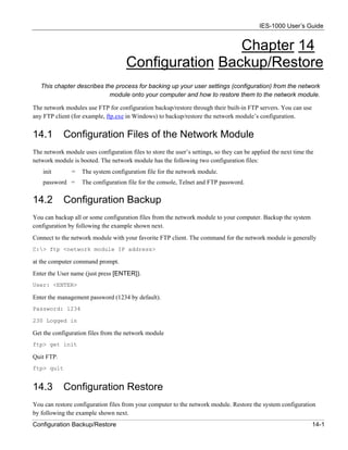 IES-1000 User’s Guide


                                                      Chapter 14
                                     Configuration Backup/Restore
   This chapter describes the process for backing up your user settings (configuration) from the network
                            module onto your computer and how to restore them to the network module.

The network modules use FTP for configuration backup/restore through their built-in FTP servers. You can use
any FTP client (for example, ftp.exe in Windows) to backup/restore the network module’s configuration.


14.1        Configuration Files of the Network Module
The network module uses configuration files to store the user’s settings, so they can be applied the next time the
network module is booted. The network module has the following two configuration files:
    init       =   The system configuration file for the network module.
    password =     The configuration file for the console, Telnet and FTP password.


14.2        Configuration Backup
You can backup all or some configuration files from the network module to your computer. Backup the system
configuration by following the example shown next.
Connect to the network module with your favorite FTP client. The command for the network module is generally
C:> ftp <network module IP address>

at the computer command prompt.
Enter the User name (just press [ENTER]).
User: <ENTER>

Enter the management password (1234 by default).
Password: 1234

230 Logged in

Get the configuration files from the network module
ftp> get init

Quit FTP.
ftp> quit


14.3        Configuration Restore
You can restore configuration files from your computer to the network module. Restore the system configuration
by following the example shown next.
Configuration Backup/Restore                                                                                     14-1
 