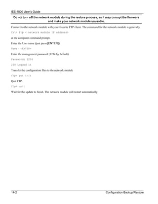 IES-1000 User’s Guide
  Do not turn off the network module during the restore process, as it may corrupt the firmware
                            and make your network module unusable.

Connect to the network module with your favorite FTP client. The command for the network module is generally
C:> ftp < network module IP address>

at the computer command prompt.
Enter the User name (just press [ENTER]).
User: <ENTER>

Enter the management password (1234 by default).
Password: 1234

230 Logged in

Transfer the configuration files to the network module
ftp> put init

Quit FTP.
ftp> quit

Wait for the update to finish. The network module will restart automatically.




14-2                                                                            Configuration Backup/Restore
 