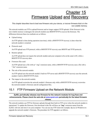 IES-1000 User’s Guide


                                                Chapter 15
                               Firmware Upload and Recovery
    This chapter describes how to load new firmware onto your device, or recover firmware that is in the
                                                                                  non-volatile memory.

The network modules use FTP to upload firmware and no longer support TFTP uploads. If the firmware in the
non-volatile memory is damaged, the network module uses BOOTP/TFTP to recover the firmware. The
differences between these two methods are as follows:
♦ Upload timing:
   An FTP upload is done during operation (run-time), while a BOOTP/TFTP recovery is done when the
   network module is restarted.
♦ Protocols used:
   An FTP upload uses FTP protocol, while a BOOTP/TFTP recovery uses BOOTP and TFTP protocols.
♦ Remote upload:
   An FTP upload does not require the network module and your computer to be on the same LAN, while a
   BOOTP/TFTP recovery does.
♦ Firmware files used:
   An FTP upload uses a file with an “.img” extension name, while a BOOTP/TFTP recovery uses a file with a
   “.bin” extension name.
♦ The role of the network module:
   An FTP upload uses the network module’s built-in FTP server and a BOOTP/TFTP recovery uses the network
   module’s built-in BOOTP/TFTP client.
♦ The impact to the network module:
   An FTP upload overwrites the network module’s firmware only while a BOOTP/TFTP recovery overwrites
   the network module’s firmware and all configuration files.


15.1       FTP Firmware Upload on the Network Module
    ZyXEL periodically releases new firmware for the network modules for bug fixes and
enhancements. Please check the web site at www.zyxel.com periodically for the latest firmware
                                         release.

The network modules use FTP for firmware uploads through their built-in FTP server when the network module is
operational. To update the firmware, first download it (the file will have an “img” extension name) from the
ZyXEL web site and store it on your computer. You can use any FTP client (for example, ftp.exe in Windows) to
upgrade the network module’s firmware. The procedure for FTP upgrade is as follows.


Firmware Upload and Recovery                                                                                15-1
 