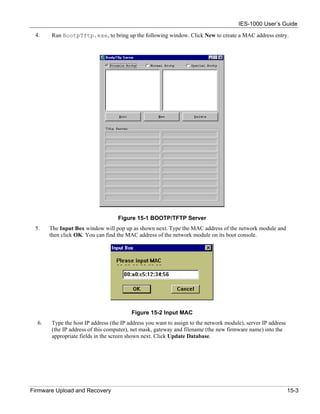 IES-1000 User’s Guide
 4.    Run BootpTftp.exe, to bring up the following window. Click New to create a MAC address entry.




                                   Figure 15-1 BOOTP/TFTP Server
 5.    The Input Box window will pop up as shown next. Type the MAC address of the network module and
       then click OK. You can find the MAC address of the network module on its boot console.




                                         Figure 15-2 Input MAC
  6.   Type the host IP address (the IP address you want to assign to the network module), server IP address
       (the IP address of this computer), net mask, gateway and filename (the new firmware name) into the
       appropriate fields in the screen shown next. Click Update Database.




Firmware Upload and Recovery                                                                                   15-3
 