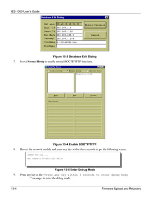 IES-1000 User’s Guide




                                    Figure 15-3 Database Edit Dialog
 7.    Select Normal Bootp to enable normal BOOTP/TFTP functions.




                                    Figure 15-4 Enable BOOTP/TFTP
 8.    Restart the network module and press any key within three seconds to get the following screen.
             SDRAM Testing ...
             Mac address 00:A0:C5:12:34:56




                                     Figure 15-5 Enter Debug Mode
 9.    Press any key at the “Press any key within 3 seconds to enter debug mode
       ………………” message, to enter the debug mode.


15-4                                                                           Firmware Upload and Recovery
 