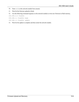 IES-1000 User’s Guide
 10.   Enter atnb at the network module boot console.
 11.   Wait for the firmware upload to finish.
 12.   Use the following command sequence on the network module to write new firmware to flash memory.
 192.168.1.1> flashfs
 192.168.1.1 flashfs> wipe
 192.168.1.1 flashfs> update
 13.   Wait for the update to complete and then restart the network module.




Firmware Upload and Recovery                                                                             15-5
 