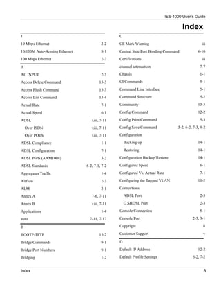 IES-1000 User’s Guide

                                                                                      Index
1                                               C
10 Mbps Ethernet                         2-2    CE Mark Warning                                   iii
10/100M Auto-Sensing Ethernet            8-1    Central Side Port Bonding Command               6-10
100 Mbps Ethernet                        2-2    Certifications                                    iii

A                                               channel attenuation                              7-7

AC INPUT                                 2-3    Chassis                                          1-1

Access Delete Command                   13-3    CI Commands                                      5-1

Access Flush Command                    13-3    Command Line Interface                           5-1

Access List Command                     13-4    Command Structure                                5-2

Actual Rate                              7-1    Community                                       13-3

Actual Speed                             6-1    Config Command                                  12-2

ADSL                               xiii, 7-11   Config Print Command                             5-3

    Over ISDN                      xiii, 7-11   Config Save Command                5-2, 6-2, 7-3, 9-2

    Over POTS                      xiii, 7-11   Configuration

ADSL Compliance                          1-1        Backing up                                  14-1

ADSL Configuration                       7-1        Restoring                                   14-1

ADSL Ports (AAM1008)                     3-2    Configuration Backup/Restore                    14-1

ADSL Standards                  6-2, 7-1, 7-2   Configured Speed                                 6-1

Aggregates Traffic                       1-4    Configured Vs. Actual Rate                       7-1

Airflow                                  2-3    Configuring the Tagged VLAN                     10-2

ALM                                      2-1    Connections

Annex A                            7-6, 7-11        ADSL Port                                    2-3

Annex B                            xiii, 7-11       G.SHDSL Port                                 2-3

Applications                             1-4    Console Connection                               5-1

auto                              7-11, 7-12    Console Port                                2-3, 3-1

B                                               Copyright                                          ii

BOOTP/TFTP                              15-2    Customer Support                                   v

Bridge Commands                          9-1    D

Bridge Port Numbers                      9-1    Default IP Address                              12-2

Bridging                                 1-2    Default Profile Settings                    6-2, 7-2


Index                                                                                              A
 