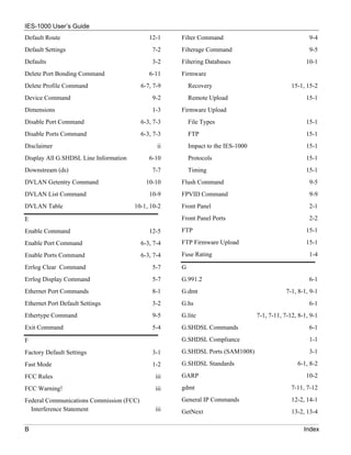 IES-1000 User’s Guide
Default Route                                12-1    Filter Command                                    9-4
Default Settings                              7-2    Filterage Command                                 9-5
Defaults                                      3-2    Filtering Databases                              10-1
Delete Port Bonding Command                  6-11    Firmware
Delete Profile Command                    6-7, 7-9       Recovery                               15-1, 15-2
Device Command                                9-2        Remote Upload                                15-1
Dimensions                                    1-3    Firmware Upload
Disable Port Command                      6-3, 7-3       File Types                                   15-1
Disable Ports Command                     6-3, 7-3       FTP                                          15-1
Disclaimer                                      ii       Impact to the IES-1000                       15-1
Display All G.SHDSL Line Information         6-10        Protocols                                    15-1
Downstream (ds)                               7-7        Timing                                       15-1
DVLAN Getentry Command                      10-10    Flush Command                                     9-5
DVLAN List Command                           10-9    FPVID Command                                     9-9
DVLAN Table                            10-1, 10-2    Front Panel                                       2-1

E                                                    Front Panel Ports                                 2-2

Enable Command                               12-5    FTP                                              15-1

Enable Port Command                       6-3, 7-4   FTP Firmware Upload                              15-1

Enable Ports Command                      6-3, 7-4   Fuse Rating                                       1-4

Errlog Clear Command                          5-7    G
Errlog Display Command                        5-7    G.991.2                                           6-1
Ethernet Port Commands                        8-1    G.dmt                                    7-1, 8-1, 9-1
Ethernet Port Default Settings                3-2    G.hs                                              6-1
Ethertype Command                             9-5    G.lite                       7-1, 7-11, 7-12, 8-1, 9-1
Exit Command                                  5-4    G.SHDSL Commands                                  6-1

F                                                    G.SHDSL Compliance                                1-1

Factory Default Settings                      3-1    G.SHDSL Ports (SAM1008)                           3-1

Fast Mode                                     1-2    G.SHDSL Standards                            6-1, 8-2

FCC Rules                                      iii   GARP                                             10-2

FCC Warning!                                   iii   gdmt                                       7-11, 7-12

Federal Communications Commission (FCC)              General IP Commands                        12-2, 14-1
  Interference Statement                       iii   GetNext                                    13-2, 13-4

B                                                                                                    Index
 