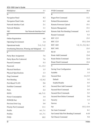 IES-1000 User’s Guide
Multiplexer                                      1-1    PVID Command                                 10-4

N                                                       R
Navigation Panel                                 4-2    Regen Port Command                           11-2
Navigation Panel Links                           4-3    Related Documentation                         xiii
Network Interface Card                           2-1    Remote Firmware Upload                       15-1
Network Modules                                  1-1    Remote Management                            13-1
NIC                       See Network Interface Card    Remote Side Port Bonding Command             6-11

O                                                       Restart Command                               5-3

Online Registration                              xiii   RFC 1213                                     13-3

Operating Environment                            1-4    RFC 1215                                13-3, 13-4

Operational mode                          7-11, 7-12    RFC 1483                       1-2, 3-1, 3-2, 16-1

Overheating Detection, Warning and Safegaurd     1-3    RFC 1493                                     13-3

P                                                       RJ-45                                         2-3

Parity Byte Assignment                           7-6    Route Add Command                            12-4

Parity Bytes Per Codeword                        7-6    Route Delete Command                         12-4

Passwd Command                                   5-3    Route Flush Command                          12-4

Password                                   3-1, 13-3    S

Physical Interfaces                              1-3    Saving Your Configuration                     4-4

Physical Specifications                          1-3    Scalable                                      1-3

Ping Command                                    12-3    Secured Host                              1-2, 5-5

Port Bonding                                1-2, 6-2        Default                                   3-2

Port-Based VLAN                                  9-6        Enable/Disable                            5-5

Portfilter Command                               9-7    Secured Host Add Command                      5-5

Ports                                            2-2    Secured Host Command                          5-5

POTS                                       xiii, 7-11   Secured Host Commands                         5-5

Power Consumption                                1-4    Secured Host Delete Command                   5-6

POWER Port                                       2-3    Security                                      1-3

Previous Error Log                               5-8    Service                                         iv

Priority Port Command                           11-1    Set                                     13-3, 13-4

Profile                                     6-1, 7-1    Set Auto Command                              8-1

Profiles                                    6-1, 7-1    Set Central Side Port Bonding Command        6-10

PVID                                           10-5     Set Chassis Command                           5-8

D                                                                                                   Index
 
