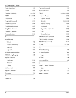 IES-1000 User’s Guide
Telco Rack Space                1-3    Version Command                           5-3
Telnet                         13-1    Version Number                            7-6
Terminal Emulation          2-1, 5-1   VLAN                           9-6, 10-1, 16-1
TFTP                      14-1, 15-2       Aware Devices                        10-1
Trademarks                        ii       Explicit Tagging                     10-1
Trap Add Command               13-4        ID (VID)                       9-10, 10-2
Trap Configuration             13-4        Implicit Tagging                     10-1
Trap Delete Command            13-5        Port-Based                            9-6
Trap Flush Command             13-5        Registration Information             10-1
Trap List Command              13-5        Tags                                 10-1
Troubleshooting                16-1        Unware Devices                       10-1

U                                      VLAN Disable Command                     10-4

UNIX Syslog                            VLAN Enable Command                      10-4

    Default                     3-2    VLAN List Command                       10-10

    Enable/Disable Logs         5-6    VT100                                 2-1, 5-1

    Logs Lost                   5-6    W
    Logs Sent                   5-6    Warm Restarting                           5-8
UNIX Syslog Commands            5-6    Web Configurator                          4-1
UNIX Syslog Logging             1-2        Login                                 4-1
Upload Firmware                        Weight                                    1-4
    File Types                 15-1    www.zyxel.com                             xiii
    Protocols                  15-1    Z
    Timing                     15-1    ZyXEL Limited Warranty
upstream (us)                   7-7        Note                                    iv
Uptime Command                  5-3    ZyXEL Web Site                            xiii
User name                       3-1    ZyXEL Website                             xiii
V
Vendor ID                       7-6




F                                                                              Index
 