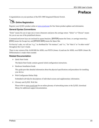 IES-1000 User’s Guide


                                                                                                     Preface
Congratulations on your purchase of the IES-1000 Integrated Ethernet Switch.


          Online Registration
Register your ZyXEL product online at www.zyxel.com for free future product updates and information.
General Syntax Conventions
“Enter” means for you to type one or more characters and press the carriage return. “Select” or “Choose” means
for you to use one of the predefined choices.
Command and arrow keys are enclosed in square brackets. [ENTER] means the Enter, or carriage return key;
[ESC] means the Escape key and [SPACE BAR] means the Space Bar.
For brevity’s sake, we will use “e.g.,” as shorthand for “for instance”, and “i.e.,” for “that is” or “in other words”
throughout this User’s Guide.
There is one version of the AAM1008 for ADSL over POTS (Annex A) and one for ADSL over ISDN (Annex B).
Differentiation is made where needed.
Related Documentation
        Quick Start Guide
        The Quick Start Guide contains general initial configuration instructions.
        Hardware Installation Guide
        This guide provides detailed information about the physical specifications and procedures for installing
        your device.
        Web Configurator Online Help
        Embedded web help for descriptions of individual screens and supplementary information.
        Glossary and ZyXEL Web Site
        Please refer to www.zyxel.com for an online glossary of networking terms or the ZyXEL download
        library for additional support documentation.




Preface                                                                                                                  xiii
 