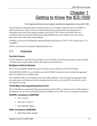 IES-1000 User’s Guide


                                                        Chapter 1
                                      Getting to Know the IES-1000
                      This chapter describes the key features, benefits and applications of your IES-1000.

The IES-1000 is an integrated Ethernet switch that allows you to multiplex traffic from up to 16 G.SHDSL or
ADSL subscribers (or eight of each) to an Ethernet network using existing phone line wiring before it is
forwarded to the Internet. When deployed together with ZyXEL’s DSL modems and WAN routers, the
combination forms an integrated solution for providing broadband services to multiple tenant units such as
apartments, hotels, offices and campus buildings.
G.SHDSL is an acronym for Single-pair High-speed Digital Subscriber Line. ITU-T G.991.2 defines the “G.” in
“G.SHDSL”.
ADSL is an acronym for Asymmetric Digital Subscriber Line.


1.1             Features
Two-Slot Chassis
The IES-1000 has two slots that accept multiplexer network modules. The chassis design gives you the flexibility
to initially install a single module and then add another as demand increases.
Multiplexer Network Modules
Up to two hot-swappable multiplexing network modules may be installed in each IES-1000 chassis.
The SAM1008 (G.SHDSL Access Module) is an 8-port G.SHDSL multiplexer network module that aggregates
traffic from eight lines to an Ethernet port.
The AAM1008 (ADSL Access Module) is an 8-port ADSL multiplexer network module that aggregates traffic
from eight lines to an Ethernet port and has integrated splitters to allow voice and ADSL to be carried over the
same phone line wiring.
10/100 Mbps Auto-negotiating Ethernet Port
This 10/100 Mbps auto-negotiating Ethernet port connects the IES-1000 to an Ethernet network. With Ethernet as
the backbone, you can create a network that provides G.SHDSL and or ADSL service to hundreds of subscribers.
G.SHDSL Compliance (SAM1008)
        •   ITU-T G.991.2

        •   G.hs (ITU-T G.994.1)

        •   Rate adaptation support

ADSL Compliance (AAM1008)
        •   Multi-Mode ADSL standard


Getting To Know The IES-1000                                                                                       1-1
 