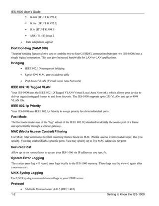 IES-1000 User’s Guide
                G.dmt (ITU-T G.992.1)

                G.lite (ITU-T G.992.2)

                G.hs (ITU-T G.994.1)

                ANSI T1.413 issue 2

        •   Rate adaptation support

Port Bonding (SAM1008)
The port bonding feature allows you to combine two to four G.SHDSL connections between two IES-1000s into a
single logical connection. This can give increased bandwidth for LAN-to-LAN applications.
Bridging
        •   IEEE 802.1D transparent bridging

        •   Up to 4096 MAC entries address table

        •   Port-based VLAN (Virtual Local Area Network)

IEEE 802.1Q Tagged VLAN
Your IES-1000 uses the IEEE 802.1Q Tagged VLAN (Virtual Local Area Network), which allows your device to
deliver tagged/untagged frames to and from its ports. The IES-1000 supports up to 255 VLANs and up to 4094
VLAN IDs.
IEEE 802.1p Priority
Your IES-1000 uses IEEE 802.1p Priority to assign priority levels to individual ports.
Fast Mode
The fast mode makes use of the “tag” subset of the IEEE 802.1Q standard to identify the source port of a frame
and speed traffic through a service gateway.
MAC (Media Access Control) Filtering
Use MAC filter commands to filter incoming frames based on MAC (Media Access Control) address(es) that you
specify. You may enable/disable specific ports. You may specify up to five MAC addresses per port.

Secured Host
Allow up to ten remote hosts to access your IES-1000 via IP addresses you specify.
System Error Logging
The system error log will record error logs locally to the IES-1000 memory. These logs may be viewed again after
a warm restart.
UNIX Syslog Logging
Use UNIX syslog commands to send logs to your UNIX server.
Protocol
        •   Multiple Protocols over AAL5 (RFC 1483)
1-2                                                                                  Getting to Know the IES-1000
 
