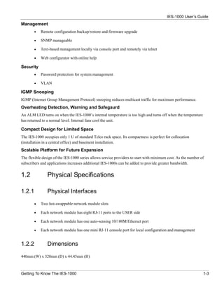 IES-1000 User’s Guide
Management
        •   Remote configuration backup/restore and firmware upgrade

        •   SNMP manageable

        •   Text-based management locally via console port and remotely via telnet

        •   Web configurator with online help

Security
        •   Password protection for system management

        •   VLAN

IGMP Snooping
IGMP (Internet Group Management Protocol) snooping reduces multicast traffic for maximum performance.
Overheating Detection, Warning and Safegaurd
An ALM LED turns on when the IES-1000’s internal temperature is too high and turns off when the temperature
has returned to a normal level. Internal fans cool the unit.

Compact Design for Limited Space
The IES-1000 occupies only 1 U of standard Telco rack space. Its compactness is perfect for collocation
(installation in a central office) and basement installation.
Scalable Platform for Future Expansion
The flexible design of the IES-1000 series allows service providers to start with minimum cost. As the number of
subscribers and applications increases additional IES-1000s can be added to provide greater bandwidth.


1.2             Physical Specifications

1.2.1           Physical Interfaces

        •   Two hot-swappable network module slots

        •   Each network module has eight RJ-11 ports to the USER side

        •   Each network module has one auto-sensing 10/100M Ethernet port

        •   Each network module has one mini RJ-11 console port for local configuration and management


1.2.2           Dimensions

440mm (W) x 320mm (D) x 44.45mm (H)



Getting To Know The IES-1000                                                                                   1-3
 