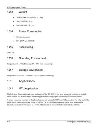 IES-1000 User’s Guide

1.2.3           Weight

        •   One IES-1000 (no modules) = 3.6 kg.

        •   One SAM1008 = .8 kg.

        •   One AAM1008 = 1.1 kg.


1.2.4           Power Consumption

        •   60 watts maximum

        •   100 - 240 VAC, 50/60 Hz


1.2.5           Fuse Rating

250V-3A


1.2.6           Operating Environment

Temperature: 0 - 50°C; Humidity: 5% - 95% (non-condensing)


1.2.7           Storage Environment

Temperature: -25 - 70°C; Humidity: 5% - 95% (non-condensing)


1.3             Applications

1.3.1           MTU Application

The following figure depicts a typical application of the IES-1000 is in a large residential building, or multiple
tenant unit (MTU), that leverages the existing phone line wiring to provide Internet access to all tenants.
A tenant connects a computer to the phone line in a unit using a G.SHDSL or ADSL modem. The other end of the
phone line is connected to a port on the IES-1000. The IES-1000 aggregates the traffic from tenants to the
Ethernet port and then forwards it to a router. The router then routes the traffic further to the Internet.




1-4                                                                                   Getting to Know the IES-1000
 
