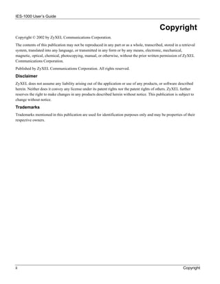 IES-1000 User’s Guide


                                                                                             Copyright
Copyright © 2002 by ZyXEL Communications Corporation.
The contents of this publication may not be reproduced in any part or as a whole, transcribed, stored in a retrieval
system, translated into any language, or transmitted in any form or by any means, electronic, mechanical,
magnetic, optical, chemical, photocopying, manual, or otherwise, without the prior written permission of ZyXEL
Communications Corporation.
Published by ZyXEL Communications Corporation. All rights reserved.
Disclaimer
ZyXEL does not assume any liability arising out of the application or use of any products, or software described
herein. Neither does it convey any license under its patent rights nor the patent rights of others. ZyXEL further
reserves the right to make changes in any products described herein without notice. This publication is subject to
change without notice.
Trademarks
Trademarks mentioned in this publication are used for identification purposes only and may be properties of their
respective owners.




ii                                                                                                          Copyright
 