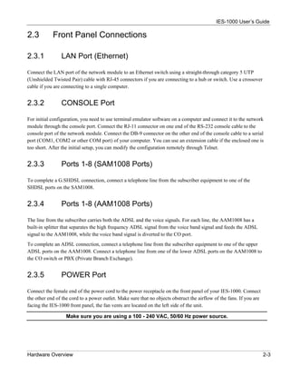 IES-1000 User’s Guide

2.3         Front Panel Connections

2.3.1           LAN Port (Ethernet)

Connect the LAN port of the network module to an Ethernet switch using a straight-through category 5 UTP
(Unshielded Twisted Pair) cable with RJ-45 connectors if you are connecting to a hub or switch. Use a crossover
cable if you are connecting to a single computer.


2.3.2           CONSOLE Port

For initial configuration, you need to use terminal emulator software on a computer and connect it to the network
module through the console port. Connect the RJ-11 connector on one end of the RS-232 console cable to the
console port of the network module. Connect the DB-9 connector on the other end of the console cable to a serial
port (COM1, COM2 or other COM port) of your computer. You can use an extension cable if the enclosed one is
too short. After the initial setup, you can modify the configuration remotely through Telnet.


2.3.3           Ports 1-8 (SAM1008 Ports)

To complete a G.SHDSL connection, connect a telephone line from the subscriber equipment to one of the
SHDSL ports on the SAM1008.


2.3.4           Ports 1-8 (AAM1008 Ports)

The line from the subscriber carries both the ADSL and the voice signals. For each line, the AAM1008 has a
built-in splitter that separates the high frequency ADSL signal from the voice band signal and feeds the ADSL
signal to the AAM1008, while the voice band signal is diverted to the CO port.
To complete an ADSL connection, connect a telephone line from the subscriber equipment to one of the upper
ADSL ports on the AAM1008. Connect a telephone line from one of the lower ADSL ports on the AAM1008 to
the CO switch or PBX (Private Branch Exchange).


2.3.5           POWER Port

Connect the female end of the power cord to the power receptacle on the front panel of your IES-1000. Connect
the other end of the cord to a power outlet. Make sure that no objects obstruct the airflow of the fans. If you are
facing the IES-1000 front panel, the fan vents are located on the left side of the unit.

                   Make sure you are using a 100 - 240 VAC, 50/60 Hz power source.




Hardware Overview                                                                                                     2-3
 