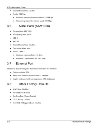 IES-1000 User’s Guide
      •   Enable/Disable State: Disabled
      •   Profile: DEFVAL
             Maximum upstream/downstream speed: 2304 Kbps
             Minimum upstream/downstream speed: 192 Kbps


3.6                 ADSL Ports (AAM1008)
      •   Encapsulation: RFC 1483
      •   Multiplexing: LLC-based
      •   VPI: 0
      •   VCI: 33
      •   Enable/Disable State: Disabled
      •   Operational Mode: auto
      •   Profile: DEFVAL
             Maximum Upstream Rate: 512 Kbps
             Maximum Downstream Rate: 2048 Kbps


3.7          Ethernet Port
The factory default settings for the Ethernet port of the IES-1000 are:
      •   Auto-negotiation: ON
      •   Speed used with auto-negotiation OFF: 100Mbps
      •   Duplex mode used with auto-negotiation OFF: half duplex


3.8                 Other Factory Defaults
      •   MAC filter: Disabled
      •   Secured Host: Disabled
      •   Sys Error Log: Always Enabled
      •   UNIX Syslog: Disabled
      •   IEEE 802.1Q Tagged VLAN: Disabled




3-2                                                                       Factory Default Settings
 